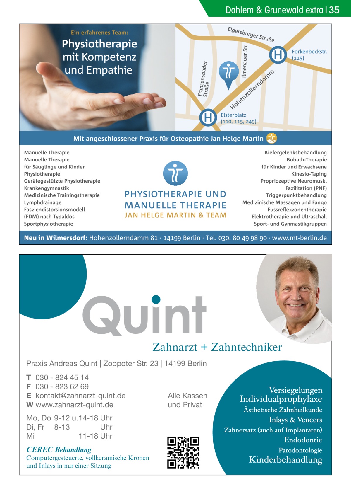 Dahlem & Grunewald extra 35  Mit angeschlossener Praxis für Osteopathie Jan Helge Martin Manuelle Therapie Manuelle Therapie für Säuglinge und Kinder Physiotherapie Gerätegestützte Physiotherapie Krankengymnastik Medizinische Trainingstherapie Lymphdrainage Fasziendistorsionsmodell (FDM) nach Typaldos Sportphysiotherapie  Kiefergelenksbehandlung Bobath-Therapie für Kinder und Erwachsene Kinesio-Taping Propriozeptive Neuromusk. Fazilitation (PNF) Triggerpunktbehandlung Medizinische Massagen und Fango Fussreflexzonentherapie Elektrotherapie und Ultraschall Sport- und Gynmastikgruppen  Neu in Wilmersdorf: Hohenzollerndamm  ·  Berlin · Tel. .     · www.mt-berlin.de  Zahnarzt + Zahntechniker Praxis Andreas Quint | Zoppoter Str. 23 | 14199 Berlin T 030 - 824 45 14 F 030 - 823 62 69 E kontakt@zahnarzt-quint.de W www.zahnarzt-quint.de Mo, Do 9-12 u. 14-18 Uhr Di, Fr 8-13 Uhr Mi 11-18 Uhr  CEREC Behandlung  Computergesteuerte, vollkeramische Kronen und Inlays in nur einer Sitzung  Alle Kassen und Privat