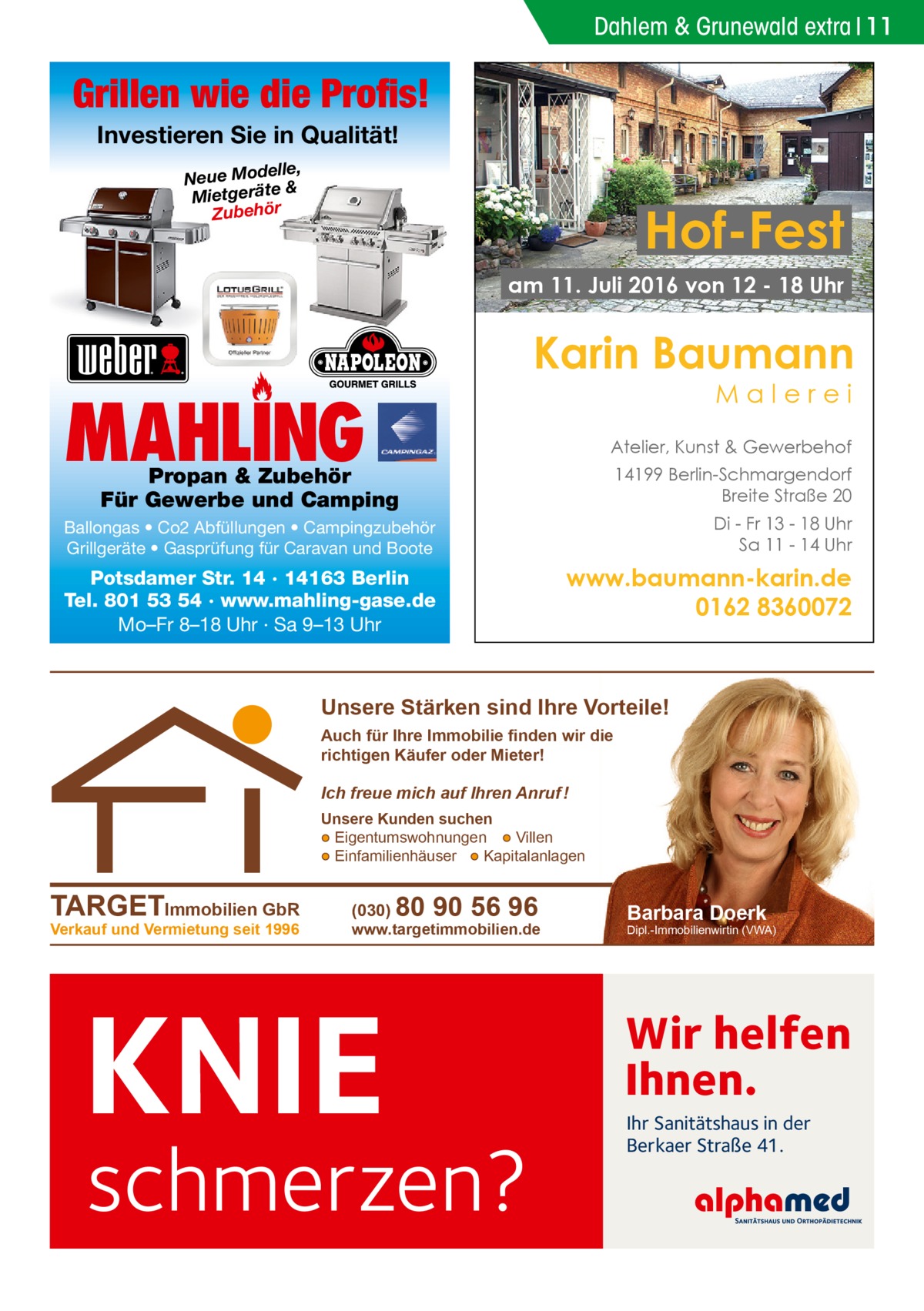 Dahlem & Grunewald extra 11  Grillen wie die Profis! Investieren Sie in Qualität! elle, Neue Mod & e ät er tg ie M Zubehör  Hof-Fest am 11. Juli 2016 von 12 - 18 Uhr  Karin Baumann Malerei  MAHLING  Atelier, Kunst & Gewerbehof 14199 Berlin-Schmargendorf Breite Straße 20  Propan & Zubehör Für Gewerbe und Camping  Ballongas • Co2 Abfüllungen • Campingzubehör Grillgeräte • Gasprüfung für Caravan und Boote  Di - Fr 13 - 18 Uhr Sa 11 - 14 Uhr  Potsdamer Str. 14 · 14163 Berlin Tel. 801 53 54 · www.mahling-gase.de Mo–Fr 8–18 Uhr · Sa 9–13 Uhr  www.baumann-karin.de 0162 8360072  Unsere Stärken sind Ihre Vorteile! Auch für Ihre Immobilie finden wir die richtigen Käufer oder Mieter!  Ich freue mich auf Ihren Anruf ! Unsere Kunden suchen ● Eigentumswohnungen ● Villen ● Einfamilienhäuser ● Kapitalanlagen  TARGETImmobilien GbR Verkauf und Vermietung seit 1996  (030)  80 90 56 96  www.targetimmobilien.de  KNIE  schmerzen?  Barbara Doerk  Dipl.-Immobilienwirtin (VWA)  Wir helfen Ihnen. Ihr Sanitätshaus in der Berkaer Straße 41.