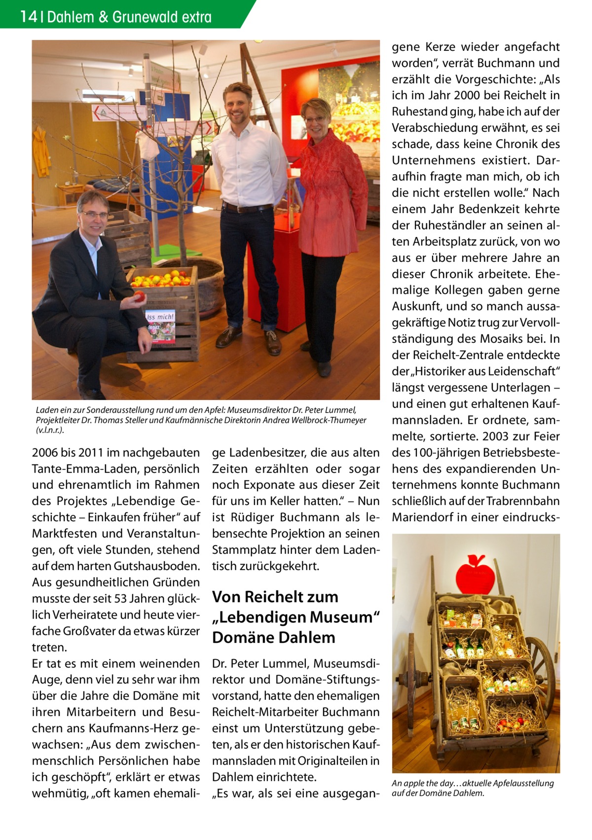 14 Dahlem & Grunewald extra  Laden ein zur Sonderausstellung rund um den Apfel: Museumsdirektor Dr. Peter Lummel, Projektleiter Dr. Thomas Steller und Kaufmännische Direktorin Andrea Wellbrock-Thumeyer (v.l.n.r.).  2006 bis 2011 im nachgebauten Tante-Emma-Laden, persönlich und ehrenamtlich im Rahmen des Projektes „Lebendige Geschichte – Einkaufen früher“ auf Marktfesten und Veranstaltungen, oft viele Stunden, stehend auf dem harten Gutshausboden. Aus gesundheitlichen Gründen musste der seit 53 Jahren glücklich Verheiratete und heute vierfache Großvater da etwas kürzer treten. Er tat es mit einem weinenden Auge, denn viel zu sehr war ihm über die Jahre die Domäne mit ihren Mitarbeitern und Besuchern ans Kaufmanns-Herz gewachsen: „Aus dem zwischenmenschlich Persönlichen habe ich geschöpft“, erklärt er etwas wehmütig, „oft kamen ehemali ge Ladenbesitzer, die aus alten Zeiten erzählten oder sogar noch Exponate aus dieser Zeit für uns im Keller hatten.“ – Nun ist Rüdiger Buchmann als lebensechte Projektion an seinen Stammplatz hinter dem Ladentisch zurückgekehrt.  gene Kerze wieder angefacht worden“, verrät Buchmann und erzählt die Vorgeschichte: „Als ich im Jahr 2000 bei Reichelt in Ruhestand ging, habe ich auf der Verabschiedung erwähnt, es sei schade, dass keine Chronik des Unternehmens existiert. Daraufhin fragte man mich, ob ich die nicht erstellen wolle.“ Nach einem Jahr Bedenkzeit kehrte der Ruheständler an seinen alten Arbeitsplatz zurück, von wo aus er über mehrere Jahre an dieser Chronik arbeitete. Ehemalige Kollegen gaben gerne Auskunft, und so manch aussagekräftige Notiz trug zur Vervollständigung des Mosaiks bei. In der Reichelt-Zentrale entdeckte der „Historiker aus Leidenschaft“ längst vergessene Unterlagen – und einen gut erhaltenen Kaufmannsladen. Er ordnete, sammelte, sortierte. 2003 zur Feier des 100-jährigen Betriebsbestehens des expandierenden Unternehmens konnte Buchmann schließlich auf der Trabrennbahn Mariendorf in einer eindrucks Von Reichelt zum „Lebendigen Museum“ Domäne Dahlem Dr. Peter Lummel, Museumsdirektor und Domäne-Stiftungsvorstand, hatte den ehemaligen Reichelt-Mitarbeiter Buchmann einst um Unterstützung gebeten, als er den historischen Kaufmannsladen mit Originalteilen in Dahlem einrichtete. „Es war, als sei eine ausgegan An apple the day…aktuelle Apfelausstellung auf der Domäne Dahlem.