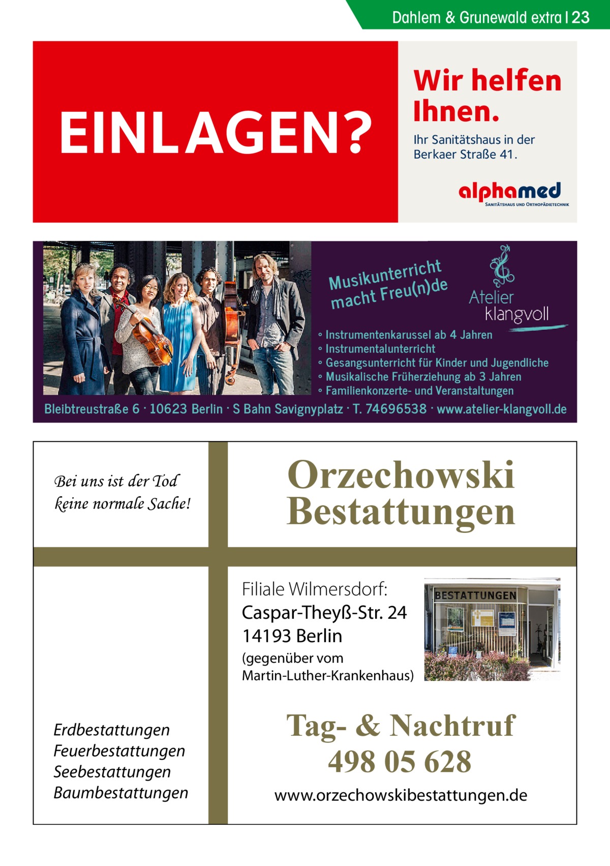 Dahlem & Grunewald extra 23  EINLAGEN?  Wir helfen Ihnen. Ihr Sanitätshaus in der Berkaer Straße 41.  t nterrich Musiku eu(n)de r macht F ∘ ∘ ∘ ∘ ∘  Instrumentenkarussel ab 4 Jahren Instrumentalunterricht Gesangsunterricht für Kinder und Jugendliche Musikalische Früherziehung ab 3 Jahren Familienkonzerte- und Veranstaltungen  Bleibtreustraße 6 · 10623 Berlin · S Bahn Savignyplatz · T. 74696538 · www.atelier-klangvoll.de  Bei uns ist der Tod keine normale Sache!  Orzechowski Bestattungen Filiale Wilmersdorf: Caspar-Theyß-Str. 24 14193 Berlin (gegenüber vom Martin-Luther-Krankenhaus)  Erdbestattungen Feuerbestattungen Seebestattungen Baumbestattungen  Tag- & Nachtruf 498 05 628 www.orzechowskibestattungen.de