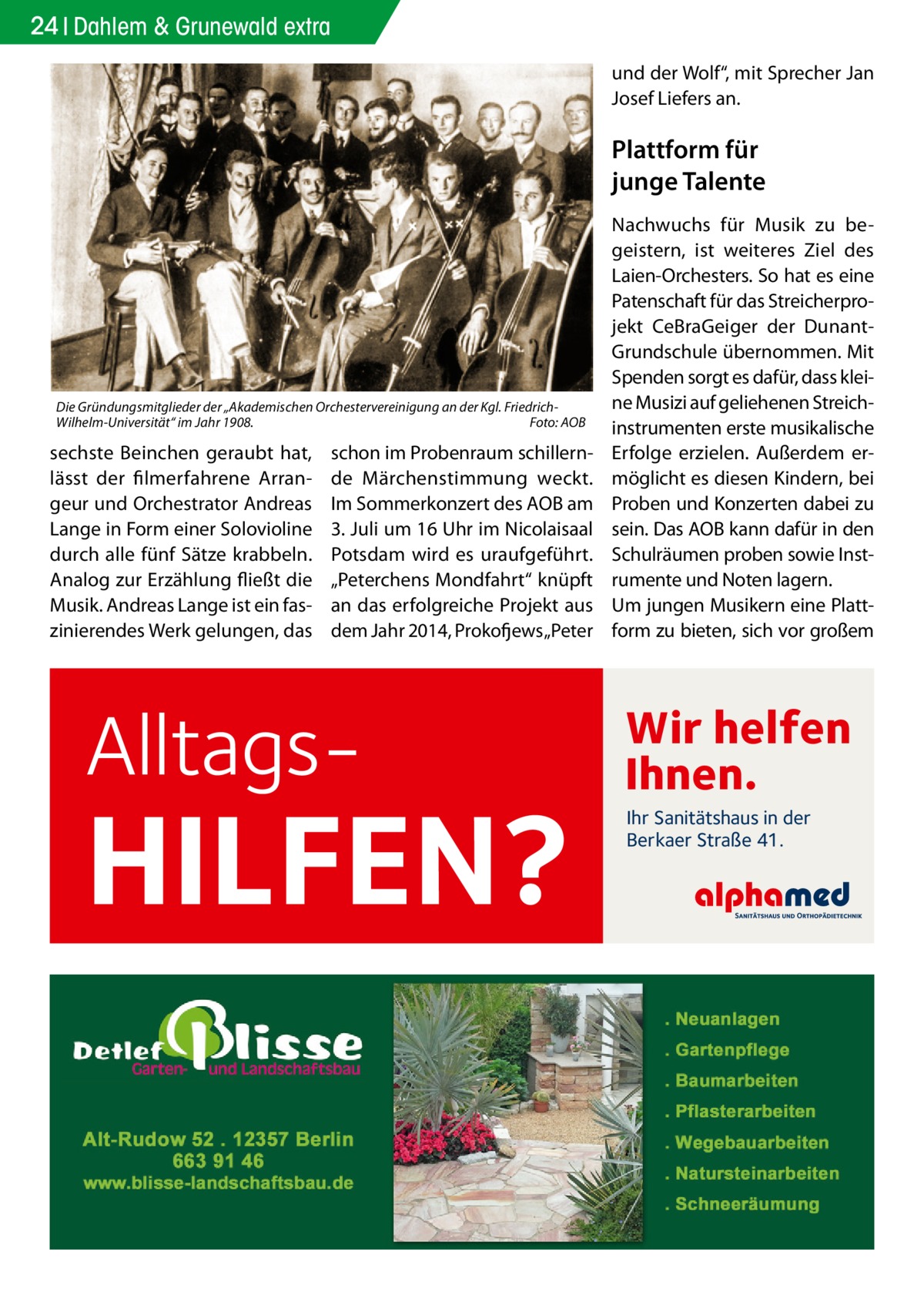 24 Dahlem & Grunewald extra und der Wolf“, mit Sprecher Jan Josef Liefers an.  Plattform für junge Talente  Die Gründungsmitglieder der „Akademischen Orchestervereinigung an der Kgl. FriedrichWilhelm-Universität“ im Jahr 1908.� Foto: AOB  sechste Beinchen geraubt hat, lässt der filmerfahrene Arrangeur und Orchestrator Andreas Lange in Form einer Solovioline durch alle fünf Sätze krabbeln. Analog zur Erzählung fließt die Musik. Andreas Lange ist ein faszinierendes Werk gelungen, das  schon im Probenraum schillernde Märchenstimmung weckt. Im Sommerkonzert des AOB am 3. Juli um 16 Uhr im Nicolaisaal Potsdam wird es uraufgeführt. „Peterchens Mondfahrt“ knüpft an das erfolgreiche Projekt aus dem Jahr 2014, Prokofjews „Peter  Alltags HILFEN?  Nachwuchs für Musik zu begeistern, ist weiteres Ziel des Laien-Orchesters. So hat es eine Patenschaft für das Streicherprojekt CeBraGeiger der DunantGrundschule übernommen. Mit Spenden sorgt es dafür, dass kleine Musizi auf geliehenen Streichinstrumenten erste musikalische Erfolge erzielen. Außerdem ermöglicht es diesen Kindern, bei Proben und Konzerten dabei zu sein. Das AOB kann dafür in den Schulräumen proben sowie Instrumente und Noten lagern. Um jungen Musikern eine Plattform zu bieten, sich vor großem  Wir helfen Ihnen. Ihr Sanitätshaus in der Berkaer Straße 41.