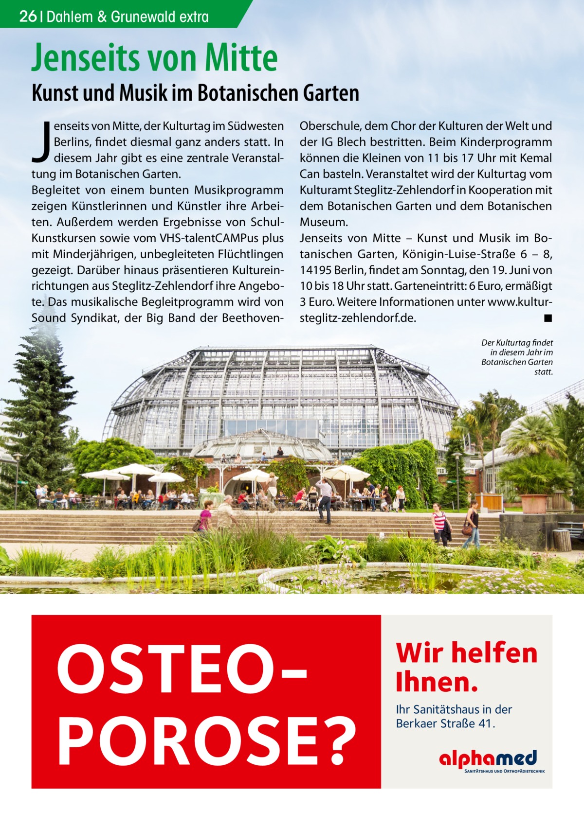 26 Dahlem & Grunewald extra  Jenseits von Mitte  Kunst und Musik im Botanischen Garten  J  enseits von Mitte, der Kulturtag im Südwesten Berlins, findet diesmal ganz anders statt. In diesem Jahr gibt es eine zentrale Veranstaltung im Botanischen Garten. Begleitet von einem bunten Musikprogramm zeigen Künstlerinnen und Künstler ihre Arbeiten. Außerdem werden Ergebnisse von SchulKunstkursen sowie vom VHS-talentCAMPus plus mit Minderjährigen, unbegleiteten Flüchtlingen gezeigt. Darüber hinaus präsentieren Kultureinrichtungen aus Steglitz-Zehlendorf ihre Angebote. Das musikalische Begleitprogramm wird von Sound Syndikat, der Big Band der Beethoven Oberschule, dem Chor der Kulturen der Welt und der IG Blech bestritten. Beim Kinderprogramm können die Kleinen von 11 bis 17 Uhr mit Kemal Can basteln. Veranstaltet wird der Kulturtag vom Kulturamt Steglitz-Zehlendorf in Kooperation mit dem Botanischen Garten und dem Botanischen Museum. Jenseits von Mitte – Kunst und Musik im Botanischen Garten, Königin-Luise-Straße  6 – 8, 14195 Berlin, findet am Sonntag, den 19. Juni von 10 bis 18 Uhr statt. Garteneintritt: 6 Euro, ermäßigt 3 Euro. Weitere Informationen unter www.kultursteglitz-zehlendorf.de. ◾ Der Kulturtag findet in diesem Jahr im Botanischen Garten statt.  OSTEOPOROSE?  Wir helfen Ihnen. Ihr Sanitätshaus in der Berkaer Straße 41.