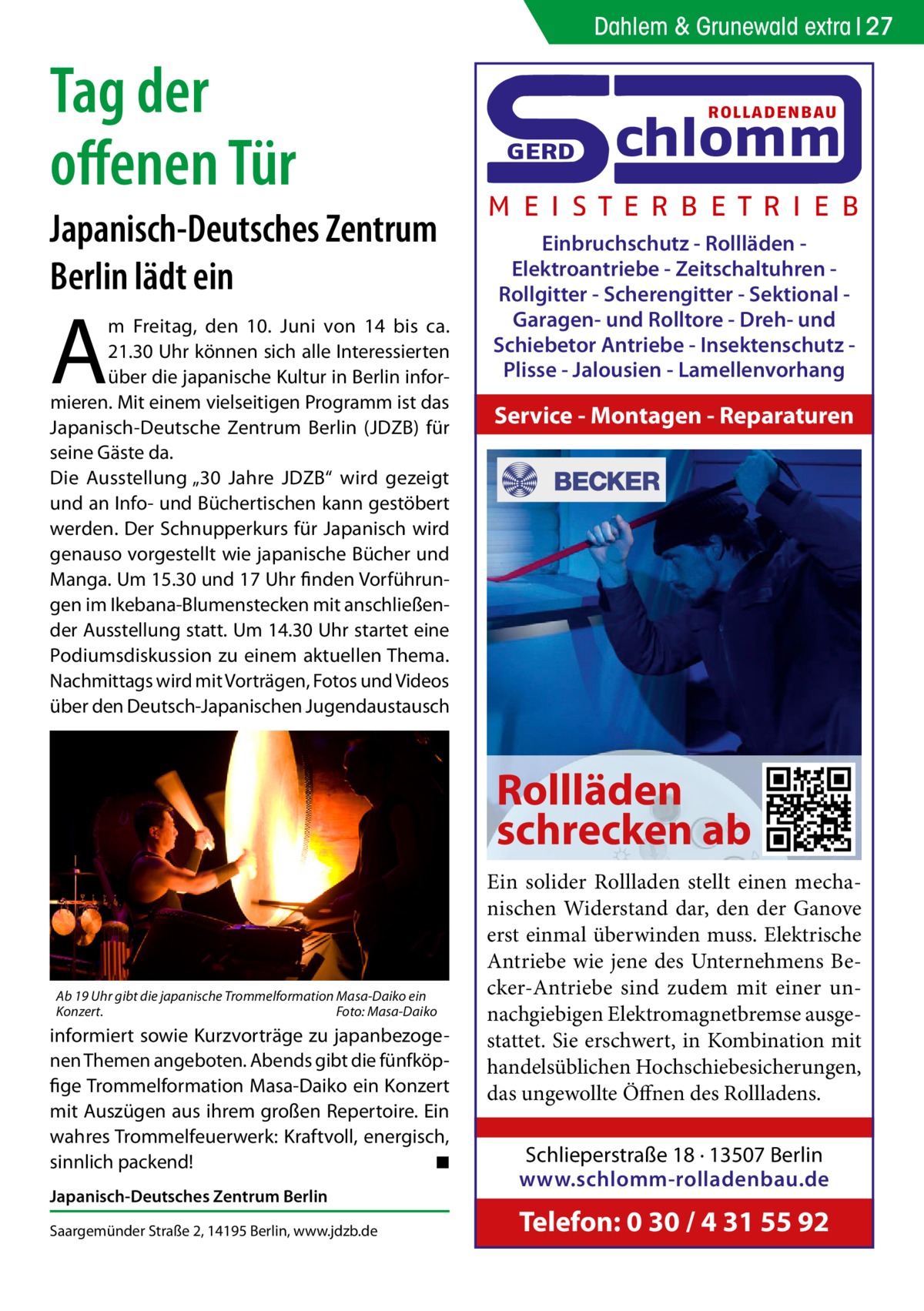 Dahlem & Grunewald extra 27  Tag der offenen Tür Japanisch-Deutsches Zentrum Berlin lädt ein  A  m Freitag, den 10.  Juni von 14 bis ca. 21.30 Uhr können sich alle Interessierten über die japanische Kultur in Berlin informieren. Mit einem vielseitigen Programm ist das Japanisch-Deutsche Zentrum Berlin (JDZB) für seine Gäste da. Die Ausstellung „30  Jahre JDZB“ wird gezeigt und an Info- und Büchertischen kann gestöbert werden. Der Schnupperkurs für Japanisch wird genauso vorgestellt wie japanische Bücher und Manga. Um 15.30 und 17 Uhr finden Vorführungen im Ikebana-Blumenstecken mit anschließender Ausstellung statt. Um 14.30 Uhr startet eine Podiumsdiskussion zu einem aktuellen Thema. Nachmittags wird mit Vorträgen, Fotos und Videos über den Deutsch-Japanischen Jugendaustausch  ROLLADENBAU  GERD  chlomm  M E I S T E R B E T R I E B Einbruchschutz - Rollläden Elektroantriebe - Zeitschaltuhren Rollgitter - Scherengitter - Sektional Garagen- und Rolltore - Dreh- und Schiebetor Antriebe - Insektenschutz Plisse - Jalousien - Lamellenvorhang  Service - Montagen - Reparaturen  Rollläden schrecken ab  Ab 19 Uhr gibt die japanische Trommelformation Masa-Daiko ein Konzert.� Foto: Masa-Daiko  informiert sowie Kurzvorträge zu japanbezogenen Themen angeboten. Abends gibt die fünfköpfige Trommelformation Masa-Daiko ein Konzert mit Auszügen aus ihrem großen Repertoire. Ein wahres Trommelfeuerwerk: Kraftvoll, energisch, sinnlich packend! � ◾ Japanisch-Deutsches Zentrum Berlin Saargemünder Straße 2, 14195 Berlin, www.jdzb.de  Ein solider Rollladen stellt einen mechanischen Widerstand dar, den der Ganove erst einmal überwinden muss. Elektrische Antriebe wie jene des Unternehmens Becker-Antriebe sind zudem mit einer unnachgiebigen Elektromagnetbremse ausgestattet. Sie erschwert, in Kombination mit handelsüblichen Hochschiebesicherungen, das ungewollte Öffnen des Rollladens. Schlieperstraße 18 · 13507 Berlin www.schlomm-rolladenbau.de  Telefon: 0 30 / 4 31 55 92