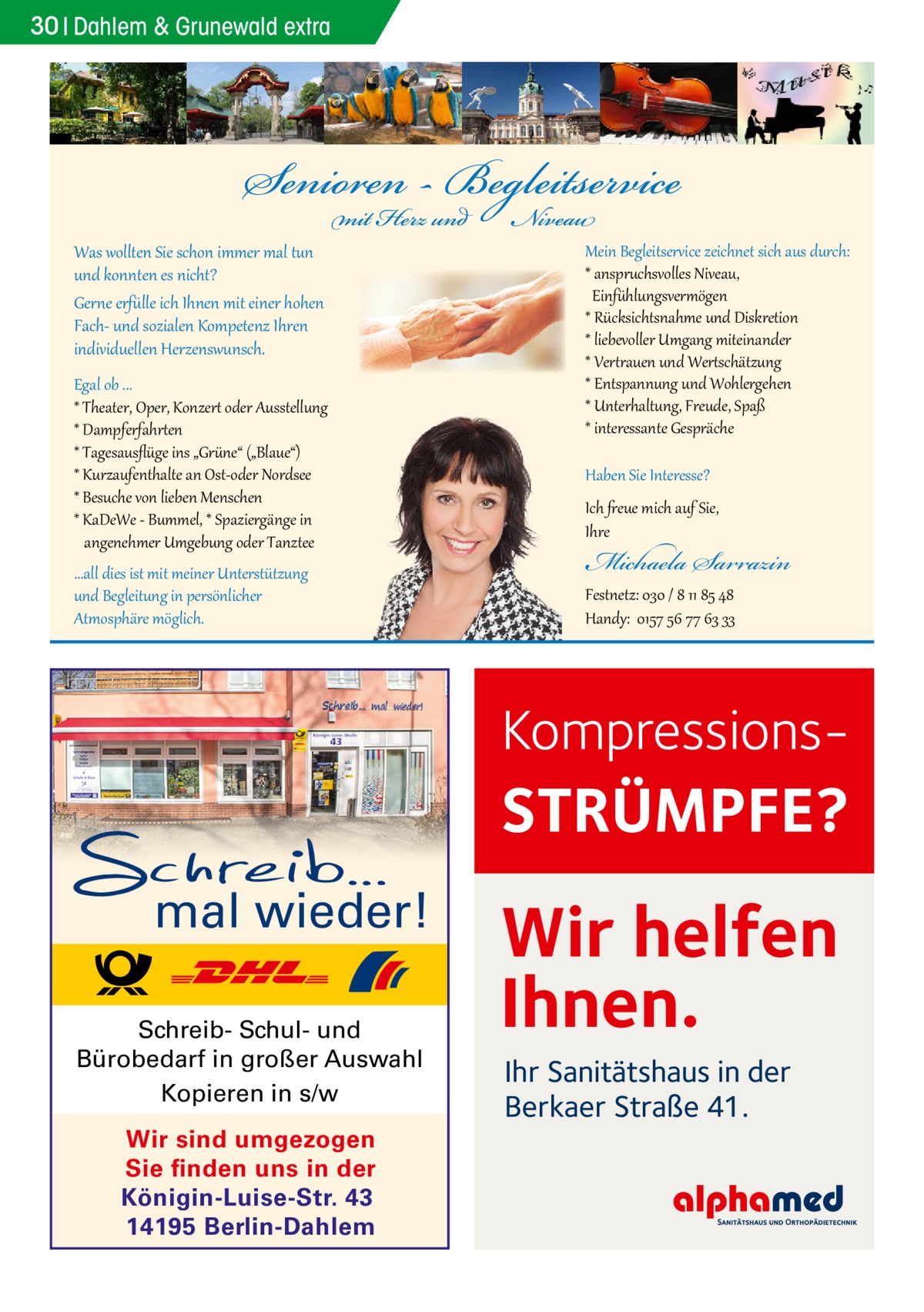 30 Dahlem Gesundheit & Grunewald extra  Was wollten Sie schon immer mal tun und konnten es nicht? Gerne erfülle ich Ihnen mit einer hohen Fach- und sozialen Kompetenz Ihren individuellen Herzenswunsch.  Egal ob ... * Theater, Oper, Konzert oder Ausstellung * Dampferfahrten * Tagesausﬂüge ins „Grüne“ („Blaue“) * Kurzaufenthalte an Ost-oder Nordsee * Besuche von lieben Menschen * KaDeWe - Bummel, * Spaziergänge in angenehmer Umgebung oder Tanztee ...all dies ist mit meiner Unterstützung und Begleitung in persönlicher Atmosphäre möglich.  Mein Begleitservice zeichnet sich aus durch: * anspruchsvolles Niveau, Einfühlungsvermögen * Rücksichtsnahme und Diskretion * liebevoller Umgang miteinander * Vertrauen und Wertschätzung * Entspannung und Wohlergehen * Unterhaltung, Freude, Spaß * interessante Gespräche Haben Sie Interesse?  Ich freue mich auf Sie, Ihre  Michaela Sarrazin  Festnetz: 030 / 8 11 85 48 Handy: 0157 56 77 63 33  Kompressions STRÜMPFE? mal wieder! Schreib- Schul- und Bürobedarf in großer Auswahl Kopieren in s/w Wir sind umgezogen Sie finden uns in der Königin-Luise-Str. 43 14195 Berlin-Dahlem  Wir helfen Ihnen. Ihr Sanitätshaus in der Berkaer Straße 41.