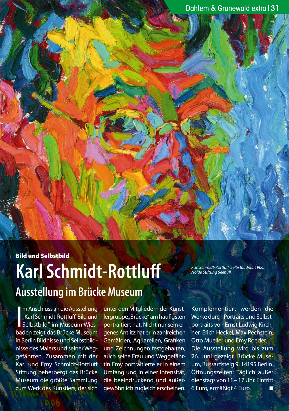 Dahlem & Grunewald extra 31  Bild und Selbstbild  Karl Schmidt-Rottluff  Karl Schmidt-Rottluff, Selbstbildnis, 1906. Nolde Stiftung Seebüll.  Ausstellung im Brücke Museum  I  m Anschluss an die Ausstellung „Karl Schmidt-Rottluff. Bild und Selbstbild“ im Museum Wiesbaden zeigt das Brücke Museum in Berlin Bildnisse und Selbstbildnisse des Malers und seiner Weggefährten. Zusammen mit der Karl und Emy Schmidt-Rottluff Stiftung beherbergt das Brücke Museum die größte Sammlung zum Werk des Künstlers, der sich  unter den Mitgliedern der Künstlergruppe„Brücke“ am häufigsten portraitiert hat. Nicht nur sein eigenes Antlitz hat er in zahlreichen Gemälden, Aquarellen, Grafiken und Zeichnungen festgehalten, auch seine Frau und Weggefährtin Emy portraitierte er in einem Umfang und in einer Intensität, die beeindruckend und außergewöhnlich zugleich erscheinen.  Komplementiert werden die Werke durch Portraits und Selbstportraits von Ernst Ludwig Kirchner, Erich Heckel, Max Pechstein, Otto Mueller und Emy Roeder. Die Ausstellung wird bis zum 26.  Juni gezeigt. Brücke Museum, Bussardsteig 9, 14195 Berlin. Öffnungszeiten: Täglich außer dienstags von 11 – 17 Uhr. Eintritt 6 Euro, ermäßigt 4 Euro. ◾