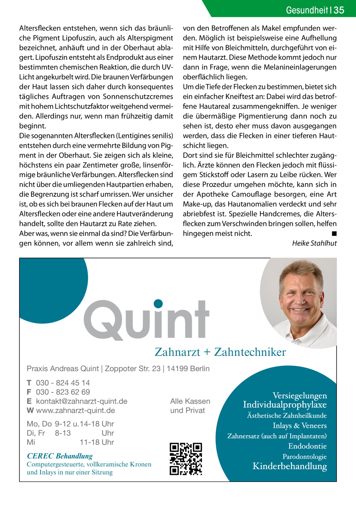 Gesundheit 35 Altersflecken entstehen, wenn sich das bräunliche Pigment Lipofuszin, auch als Alterspigment bezeichnet, anhäuft und in der Oberhaut ablagert. Lipofuszin entsteht als Endprodukt aus einer bestimmten chemischen Reaktion, die durch UVLicht angekurbelt wird. Die braunen Verfärbungen der Haut lassen sich daher durch konsequentes tägliches Auftragen von Sonnenschutzcremes mit hohem Lichtschutzfaktor weitgehend vermeiden. Allerdings nur, wenn man frühzeitig damit beginnt. Die sogenannten Altersflecken (Lentigines senilis) entstehen durch eine vermehrte Bildung von Pigment in der Oberhaut. Sie zeigen sich als kleine, höchstens ein paar Zentimeter große, linsenförmige bräunliche Verfärbungen. Altersflecken sind nicht über die umliegenden Hautpartien erhaben, die Begrenzung ist scharf umrissen. Wer unsicher ist, ob es sich bei braunen Flecken auf der Haut um Altersflecken oder eine andere Hautveränderung handelt, sollte den Hautarzt zu Rate ziehen. Aber was, wenn sie einmal da sind? Die Verfärbungen können, vor allem wenn sie zahlreich sind,  von den Betroffenen als Makel empfunden werden. Möglich ist beispielsweise eine Aufhellung mit Hilfe von Bleichmitteln, durchgeführt von einem Hautarzt. Diese Methode kommt jedoch nur dann in Frage, wenn die Melanineinlagerungen oberflächlich liegen. Um die Tiefe der Flecken zu bestimmen, bietet sich ein einfacher Kneiftest an: Dabei wird das betroffene Hautareal zusammengekniffen. Je weniger die übermäßige Pigmentierung dann noch zu sehen ist, desto eher muss davon ausgegangen werden, dass die Flecken in einer tieferen Hautschicht liegen. Dort sind sie für Bleichmittel schlechter zugänglich. Ärzte können den Flecken jedoch mit flüssigem Stickstoff oder Lasern zu Leibe rücken. Wer diese Prozedur umgehen möchte, kann sich in der Apotheke Camouflage besorgen, eine Art Make-up, das Hautanomalien verdeckt und sehr abriebfest ist. Spezielle Handcremes, die Altersflecken zum Verschwinden bringen sollen, helfen hingegen meist nicht.� ◾ � Heike Stahlhut  Zahnarzt + Zahntechniker Praxis Andreas Quint | Zoppoter Str. 23 | 14199 Berlin T 030 - 824 45 14 F 030 - 823 62 69 E kontakt@zahnarzt-quint.de W www.zahnarzt-quint.de Mo, Do 9-12 u. 14-18 Uhr Di, Fr 8-13 Uhr Mi 11-18 Uhr  CEREC Behandlung  Computergesteuerte, vollkeramische Kronen und Inlays in nur einer Sitzung  Alle Kassen und Privat