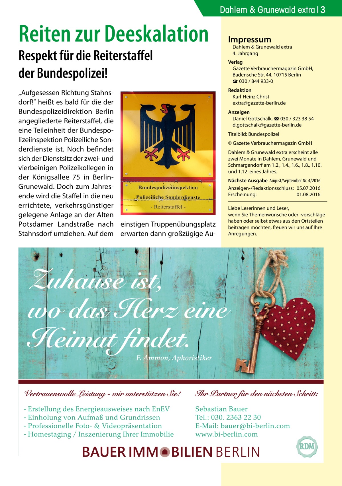 Dahlem & Grunewald extra 3  Reiten zur Deeskalation Respekt für die Reiterstaffel der Bundespolizei!  „Aufgesessen Richtung Stahnsdorf!“ heißt es bald für die der Bundespolizeidirektion Berlin angegliederte Reiterstaffel, die eine Teileinheit der Bundespolizeiinspektion Polizeiliche Sonderdienste ist. Noch befindet sich der Dienstsitz der zwei- und vierbeinigen Polizeikollegen in der Königsallee 75 in BerlinGrunewald. Doch zum Jahresende wird die Staffel in die neu errichtete, verkehrsgünstiger gelegene Anlage an der Alten Potsdamer Landstraße nach einstigen Truppenübungsplatz Stahnsdorf umziehen. Auf dem erwarten dann großzügige Au Impressum  Dahlem & Grunewald extra 4. Jahrgang  Verlag Gazette Verbrauchermagazin GmbH, Badensche Str. 44, 10715 Berlin ☎ 030 / 844 933-0 Redaktion Karl-Heinz Christ extra@gazette-berlin.de Anzeigen Daniel Gottschalk, ☎ 030 / 323 38 54 d.gottschalk@gazette-berlin.de Titelbild: Bundespolizei © Gazette Verbrauchermagazin GmbH Dahlem & Grunewald extra erscheint alle zwei Monate in Dahlem, Grunewald und Schmargendorf am 1.2., 1.4., 1.6., 1.8., 1.10. und 1.12. eines Jahres. Nächste Ausgabe 	August/September Nr. 4/2016 Anzeigen-/Redaktionsschluss:	05.07.2016 Erscheinung:	01.08.2016 Liebe Leserinnen und Leser, wenn Sie Themen­wünsche oder -vorschläge haben oder selbst etwas aus den Ortsteilen beitragen möchten, freuen wir uns auf Ihre Anregungen.