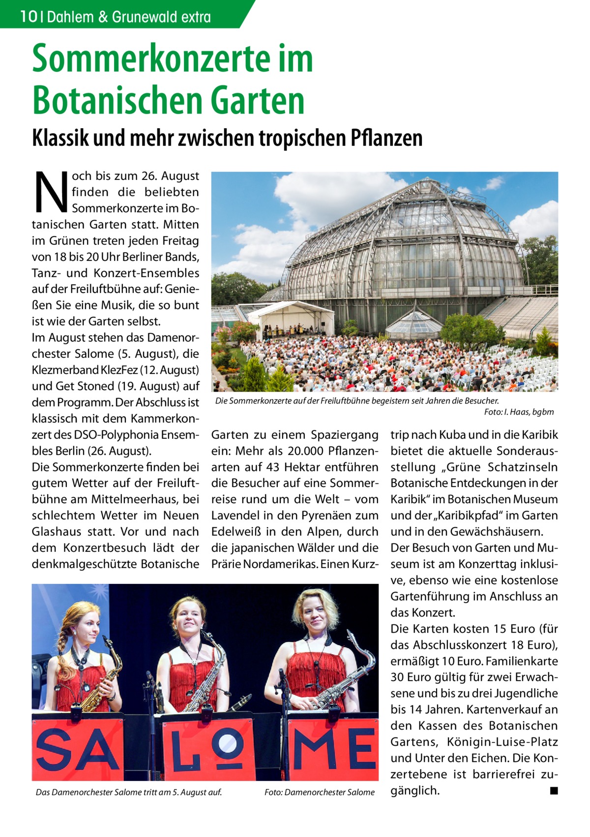 10 Dahlem & Grunewald extra  Sommerkonzerte im Botanischen Garten  Klassik und mehr zwischen tropischen Pflanzen  N  och bis zum 26. August finden die beliebten Sommerkonzerte im Botanischen Garten statt. Mitten im Grünen treten jeden Freitag von 18 bis 20 Uhr Berliner Bands, Tanz- und Konzert-Ensembles auf der Freiluftbühne auf: Genießen Sie eine Musik, die so bunt ist wie der Garten selbst. Im August stehen das Damenorchester Salome (5. August), die Klezmerband KlezFez (12. August) und Get Stoned (19. August) auf dem Programm. Der Abschluss ist klassisch mit dem Kammerkonzert des DSO-Polyphonia Ensembles Berlin (26. August). Die Sommerkonzerte finden bei gutem Wetter auf der Freiluftbühne am Mittelmeerhaus, bei schlechtem Wetter im Neuen Glashaus statt. Vor und nach dem Konzertbesuch lädt der denkmalgeschützte Botanische  Die Sommerkonzerte auf der Freiluftbühne begeistern seit Jahren die Besucher. � Foto: I. Haas, bgbm  Garten zu einem Spaziergang ein: Mehr als 20.000  Pflanzenarten auf 43  Hektar entführen die Besucher auf eine Sommerreise rund um die Welt – vom Lavendel in den Pyrenäen zum Edelweiß in den Alpen, durch die japanischen Wälder und die Prärie Nordamerikas. Einen Kurz Das Damenorchester Salome tritt am 5. August auf.�  Foto: Damenorchester Salome  trip nach Kuba und in die Karibik bietet die aktuelle Sonderausstellung „Grüne Schatzinseln Botanische Entdeckungen in der Karibik“ im Botanischen Museum und der „Karibikpfad“ im Garten und in den Gewächshäusern. Der Besuch von Garten und Museum ist am Konzerttag inklusive, ebenso wie eine kostenlose Gartenführung im Anschluss an das Konzert. Die Karten kosten 15 Euro (für das Abschlusskonzert 18 Euro), ermäßigt 10 Euro. Familienkarte 30 Euro gültig für zwei Erwachsene und bis zu drei Jugendliche bis 14 Jahren. Kartenverkauf an den Kassen des Botanischen Gartens, Königin-Luise-Platz und Unter den Eichen. Die Konzertebene ist barrierefrei zugänglich. � ◾