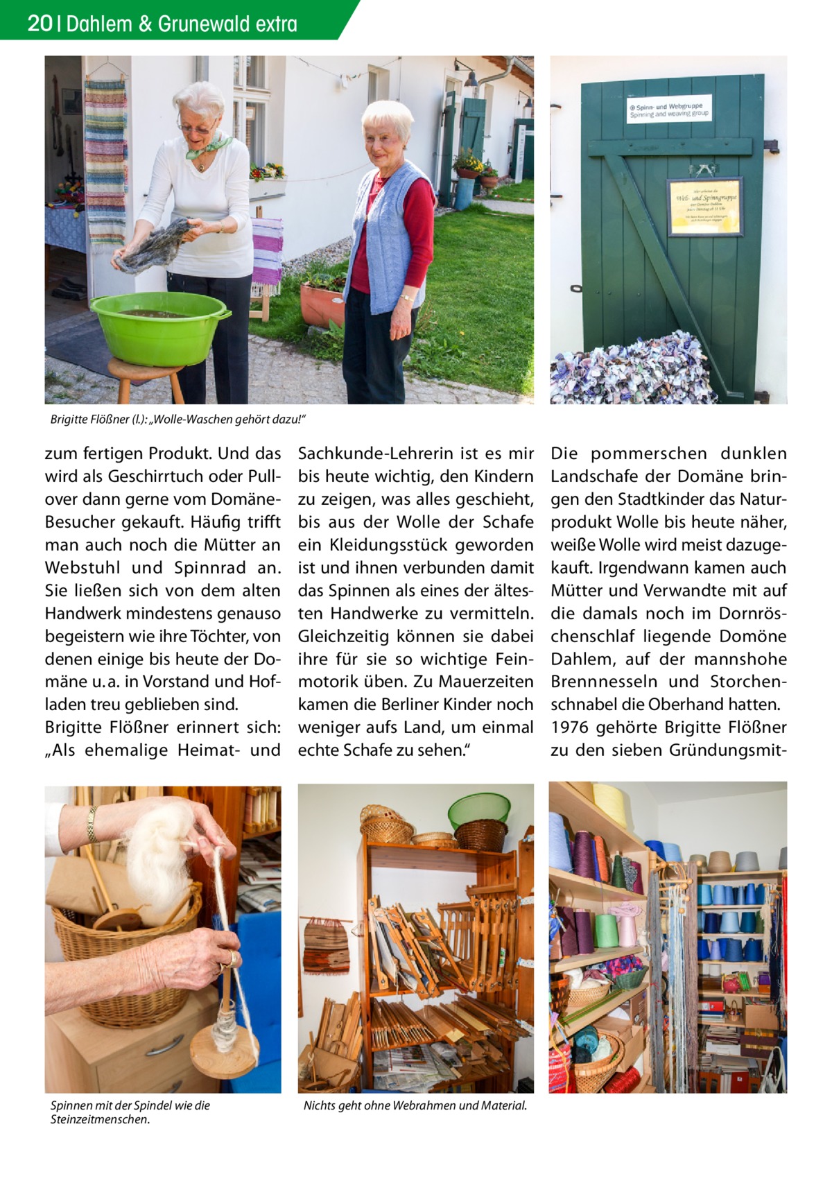 20 Dahlem & Grunewald extra  Brigitte Flößner (l.): „Wolle-Waschen gehört dazu!“  zum fertigen Produkt. Und das wird als Geschirrtuch oder Pullover dann gerne vom DomäneBesucher gekauft. Häufig trifft man auch noch die Mütter an Webstuhl und Spinnrad an. Sie ließen sich von dem alten Handwerk mindestens genauso begeistern wie ihre Töchter, von denen einige bis heute der Domäne u. a. in Vorstand und Hofladen treu geblieben sind. Brigitte Flößner erinnert sich: „Als ehemalige Heimat- und  Spinnen mit der Spindel wie die Steinzeitmenschen.  Sachkunde-Lehrerin ist es mir bis heute wichtig, den Kindern zu zeigen, was alles geschieht, bis aus der Wolle der Schafe ein Kleidungsstück geworden ist und ihnen verbunden damit das Spinnen als eines der ältesten Handwerke zu vermitteln. Gleichzeitig können sie dabei ihre für sie so wichtige Feinmotorik üben. Zu Mauerzeiten kamen die Berliner Kinder noch weniger aufs Land, um einmal echte Schafe zu sehen.“  Nichts geht ohne Webrahmen und Material.  Die pommerschen dunklen Landschafe der Domäne bringen den Stadtkinder das Naturprodukt Wolle bis heute näher, weiße Wolle wird meist dazugekauft. Irgendwann kamen auch Mütter und Verwandte mit auf die damals noch im Dornröschenschlaf liegende Domöne Dahlem, auf der mannshohe Brennnesseln und Storchenschnabel die Oberhand hatten. 1976 gehörte Brigitte Flößner zu den sieben Gründungsmi