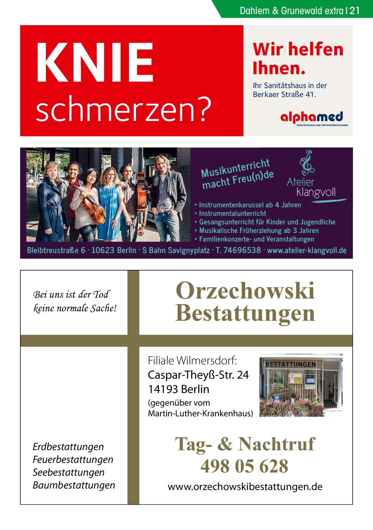 Dahlem & Grunewald extra 21  KNIE  Wir helfen Ihnen.  schmerzen?  Ihr Sanitätshaus in der Berkaer Straße 41.  t nterrich Musiku eu(n)de r macht F ∘ ∘ ∘ ∘ ∘  Instrumentenkarussel ab 4 Jahren Instrumentalunterricht Gesangsunterricht für Kinder und Jugendliche Musikalische Früherziehung ab 3 Jahren Familienkonzerte- und Veranstaltungen  Bleibtreustraße 6 · 10623 Berlin · S Bahn Savignyplatz · T. 74696538 · www.atelier-klangvoll.de  Bei uns ist der Tod keine normale Sache!  Orzechowski Bestattungen Filiale Wilmersdorf: Caspar-Theyß-Str. 24 14193 Berlin (gegenüber vom Martin-Luther-Krankenhaus)  Erdbestattungen Feuerbestattungen Seebestattungen Baumbestattungen  Tag- & Nachtruf 498 05 628 www.orzechowskibestattungen.de