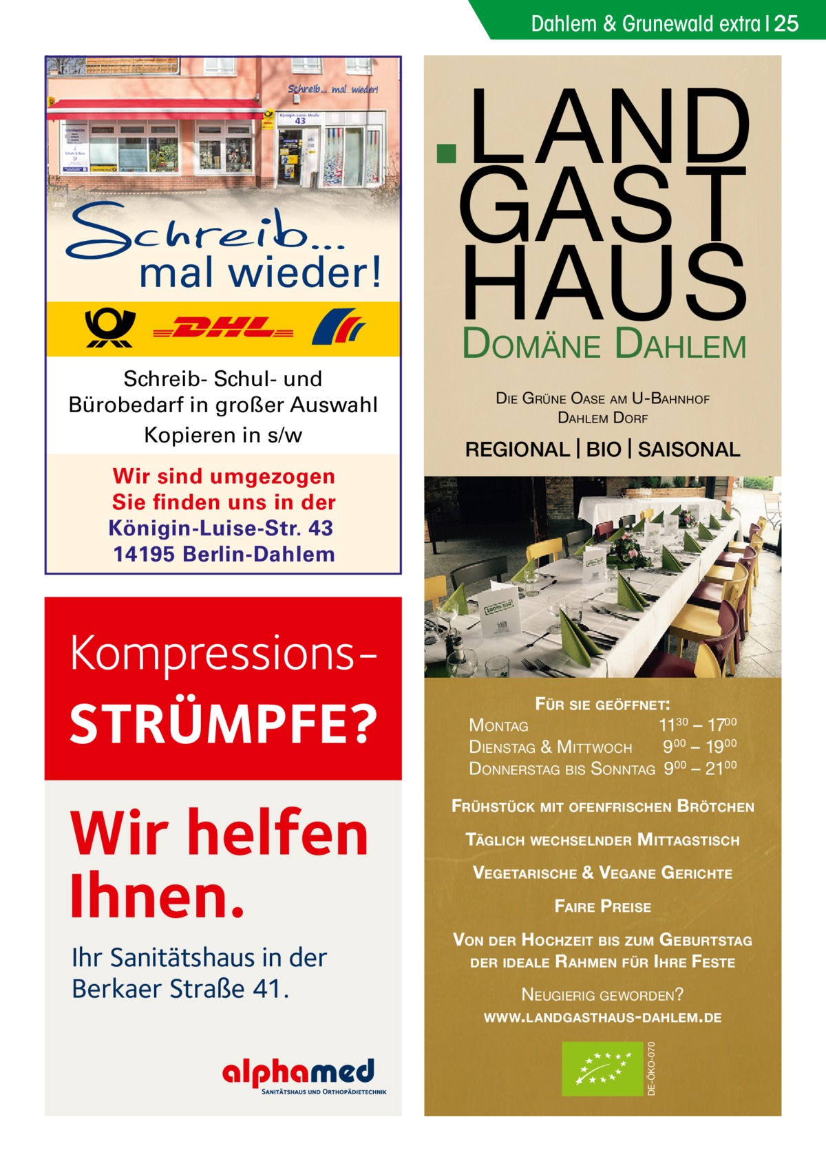 Dahlem & Grunewald extra 25  mal wieder!  L A ND GA S T S U A H D D OMÄNE  Schreib- Schul- und Bürobedarf in großer Auswahl Kopieren in s/w  AHLEM  D IE G RÜNE OASE AM U-BAHNHOF DAHLEM DORF  REGIONAL | BIO | SAISONAL  Wir sind umgezogen Sie finden uns in der Königin-Luise-Str. 43 14195 Berlin-Dahlem  Kompressions STRÜMPFE?  FÜR SIE GEÖFFNET: MONTAG 1130 – 1700 DIENSTAG & MITTWOCH 9 00 – 19 00 DONNERSTAG BIS SONNTAG 9 00 – 2100  Wir helfen Ihnen.  FRÜHSTÜCK MIT OFENFRISCHEN BRÖTCHEN  VEGETARISCHE & VEGANE G ERICHTE FAIRE PREISE VON DER HOCHZEIT BIS ZUM G EBURTSTAG DER IDEALE R AHMEN FÜR I HRE FESTE NEUGIERIG GEWORDEN? WWW. LANDGASTHAUS- DAHLEM. DE DE-ÖKO-070  Ihr Sanitätshaus in der Berkaer Straße 41.  TÄGLICH WECHSELNDER MITTAGSTISCH