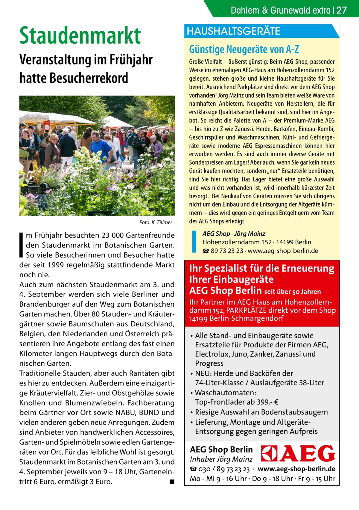 Dahlem & Grunewald extra 27  Staudenmarkt  Veranstaltung im Frühjahr hatte Besucherrekord  �  I  Foto: K. Zillmer  m Frühjahr besuchten 23 000 Gartenfreunde den Staudenmarkt im Botanischen Garten. So viele Besucherinnen und Besucher hatte der seit 1999 regelmäßig stattfindende Markt noch nie. Auch zum nächsten Staudenmarkt am 3. und 4.  September werden sich viele Berliner und Brandenburger auf den Weg zum Botanischen Garten machen. Über 80 Stauden- und Kräutergärtner sowie Baumschulen aus Deutschland, Belgien, den Niederlanden und Österreich präsentieren ihre Angebote entlang des fast einen Kilometer langen Hauptwegs durch den Botanischen Garten. Traditionelle Stauden, aber auch Raritäten gibt es hier zu entdecken. Außerdem eine einzigartige Kräutervielfalt, Zier- und Obstgehölze sowie Knollen und Blumenzwiebeln. Fachberatung beim Gärtner vor Ort sowie NABU, BUND und vielen anderen geben neue Anregungen. Zudem sind Anbieter von handwerklichen Accessoires, Garten- und Spielmöbeln sowie edlen Gartengeräten vor Ort. Für das leibliche Wohl ist gesorgt. Staudenmarkt im Botanischen Garten am 3. und 4. September jeweils von 9 – 18 Uhr, Garteneintritt 6 Euro, ermäßigt 3 Euro. � ◾  HAUSHALTSGERÄTE  Günstige Neugeräte von A-Z Große Vielfalt – äußerst günstig: Beim AEG-Shop, passender Weise im ehemaligen AEG-Haus am Hohenzollerndamm 152 gelegen, stehen große und kleine Haushaltsgeräte für Sie bereit. Ausreichend Parkplätze sind direkt vor dem AEG Shop vorhanden! Jörg Mainz und sein Team bieten weiße Ware von namhaften Anbietern. Neugeräte von Herstellern, die für erstklassige Qualitätsarbeit bekannt sind, sind hier im Angebot. So reicht die Palette von A – der Premium-Marke AEG – bis hin zu Z wie Zanussi. Herde, Backöfen, Einbau-Kombi, Geschirrspüler und Waschmaschinen, Kühl- und Gefriergeräte sowie moderne AEG Espressomaschinen können hier erworben werden. Es sind auch immer diverse Geräte mit Sonderpreisen am Lager! Aber auch, wenn Sie gar kein neues Gerät kaufen möchten, sondern „nur“ Ersatzteile benötigen, sind Sie hier richtig. Das Lager bietet eine große Auswahl und was nicht vorhanden ist, wird innerhalb kürzester Zeit besorgt. Bei Neukauf von Geräten müssen Sie sich übrigens nicht um den Einbau und die Entsorgung der Altgeräte kümmern – dies wird gegen ein geringes Entgelt gern vom Team des AEG Shops erledigt. AEG Shop · Jörg Mainz Hohenzollerndamm 152 · 14199 Berlin ☎ 89 73 23 23 · www.aeg-shop-berlin.de  Ihr Spezialist für die Erneuerung Ihrer Einbaugeräte AEG Shop Berlin seit über 50 Jahren  Ihr Partner im AEG Haus am Hohenzollerndamm 152, PARKPLÄTZE direkt vor dem Shop 14199 Berlin-Schmargendorf • Alle Stand- und Einbaugeräte sowie Ersatzteile für Produkte der Firmen AEG, Electrolux, Juno, Zanker, Zanussi und Progress • NEU: Herde und Backöfen der 74-Liter-Klasse / Auslaufgeräte 58-Liter • Waschautomaten: Top-Frontlader ab 399,- € • Riesige Auswahl an Bodenstaubsaugern • Lieferung, Montage und AltgeräteEntsorgung gegen geringen Aufpreis  AEG Shop Berlin Inhaber Jörg Mainz  ☎ 030 / 89 73 23 23 · www.aeg-shop-berlin.de Mo - Mi 9 - 16 Uhr · Do 9 - 18 Uhr · Fr 9 - 15 Uhr