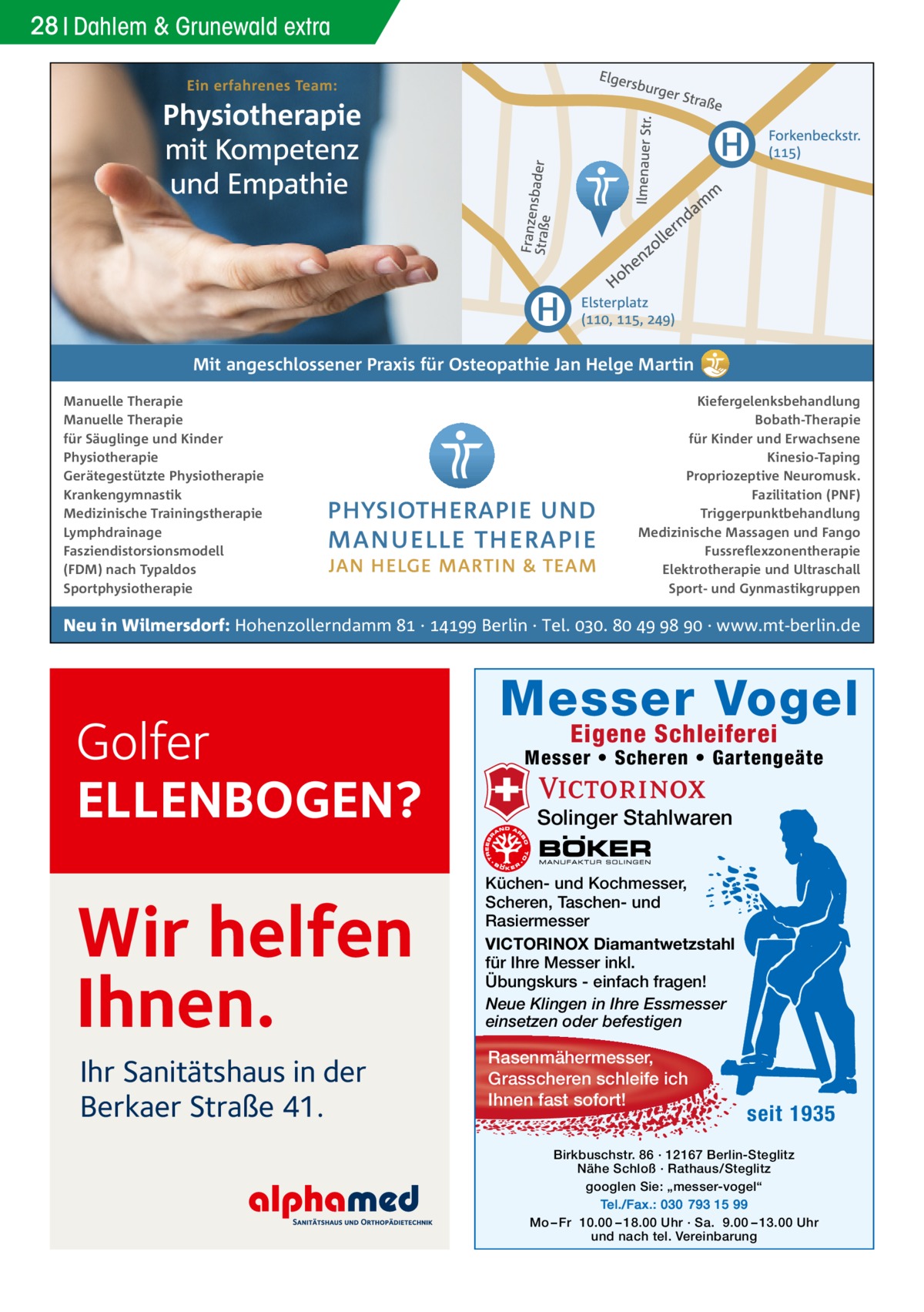 28 Dahlem & Grunewald extra  Mit angeschlossener Praxis für Osteopathie Jan Helge Martin Manuelle Therapie Manuelle Therapie für Säuglinge und Kinder Physiotherapie Gerätegestützte Physiotherapie Krankengymnastik Medizinische Trainingstherapie Lymphdrainage Fasziendistorsionsmodell (FDM) nach Typaldos Sportphysiotherapie  Kiefergelenksbehandlung Bobath-Therapie für Kinder und Erwachsene Kinesio-Taping Propriozeptive Neuromusk. Fazilitation (PNF) Triggerpunktbehandlung Medizinische Massagen und Fango Fussreflexzonentherapie Elektrotherapie und Ultraschall Sport- und Gynmastikgruppen  Neu in Wilmersdorf: Hohenzollerndamm  ·  Berlin · Tel. .     · www.mt-berlin.de  Golfer ELLENBOGEN?  Wir helfen Ihnen. Ihr Sanitätshaus in der Berkaer Straße 41.  Messer Vogel Eigene Schleiferei  Messer • Scheren • Gartengeäte  Solinger Stahlwaren Küchen- und Kochmesser, Scheren, Taschen- und Rasiermesser VICTORINOX Diamantwetzstahl für Ihre Messer inkl. Übungskurs - einfach fragen! Neue Klingen in Ihre Essmesser einsetzen oder befestigen  Rasenmähermesser, Grasscheren schleife ich Ihnen fast sofort!  seit 1935  Birkbuschstr. 86 · 12167 Berlin-Steglitz Nähe Schloß · Rathaus/Steglitz googlen Sie: „messer-vogel“ Tel./Fax.: 030 793 15 99 Mo – Fr 10.00 – 18.00 Uhr · Sa. 9.00 – 13.00 Uhr und nach tel. Vereinbarung