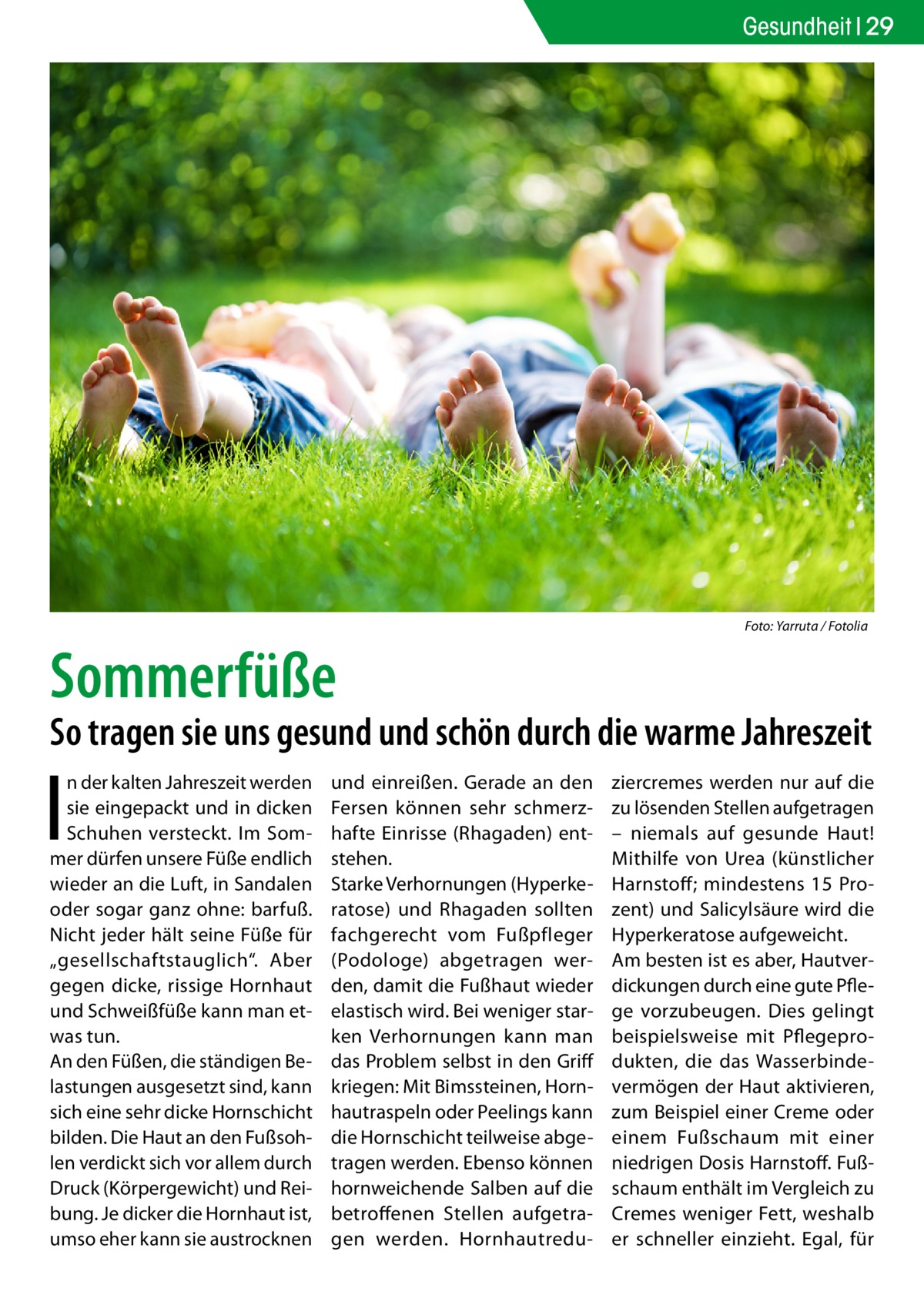 Gesundheit 29  �  Foto: Yarruta / Fotolia  Sommerfüße  So tragen sie uns gesund und schön durch die warme Jahreszeit  I  n der kalten Jahreszeit werden sie eingepackt und in dicken Schuhen versteckt. Im Sommer dürfen unsere Füße endlich wieder an die Luft, in Sandalen oder sogar ganz ohne: barfuß. Nicht jeder hält seine Füße für „gesellschaftstauglich“. Aber gegen dicke, rissige Hornhaut und Schweißfüße kann man etwas tun. An den Füßen, die ständigen Belastungen ausgesetzt sind, kann sich eine sehr dicke Hornschicht bilden. Die Haut an den Fußsohlen verdickt sich vor allem durch Druck (Körpergewicht) und Reibung. Je dicker die Hornhaut ist, umso eher kann sie austrocknen  und einreißen. Gerade an den Fersen können sehr schmerzhafte Einrisse (Rhagaden) entstehen. Starke Verhornungen (Hyperkeratose) und Rhagaden sollten fachgerecht vom Fußpfleger (Podologe) abgetragen werden, damit die Fußhaut wieder elastisch wird. Bei weniger starken Verhornungen kann man das Problem selbst in den Griff kriegen: Mit Bimssteinen, Hornhautraspeln oder Peelings kann die Hornschicht teilweise abgetragen werden. Ebenso können hornweichende Salben auf die betroffenen Stellen aufgetragen werden. Hornhautredu ziercremes werden nur auf die zu lösenden Stellen aufgetragen – niemals auf gesunde Haut! Mithilfe von Urea (künstlicher Harnstoff; mindestens 15  Prozent) und Salicylsäure wird die Hyperkeratose aufgeweicht. Am besten ist es aber, Hautverdickungen durch eine gute Pflege vorzubeugen. Dies gelingt beispielsweise mit Pflegeprodukten, die das Wasserbindevermögen der Haut aktivieren, zum Beispiel einer Creme oder einem Fußschaum mit einer niedrigen Dosis Harnstoff. Fußschaum enthält im Vergleich zu Cremes weniger Fett, weshalb er schneller einzieht. Egal, für