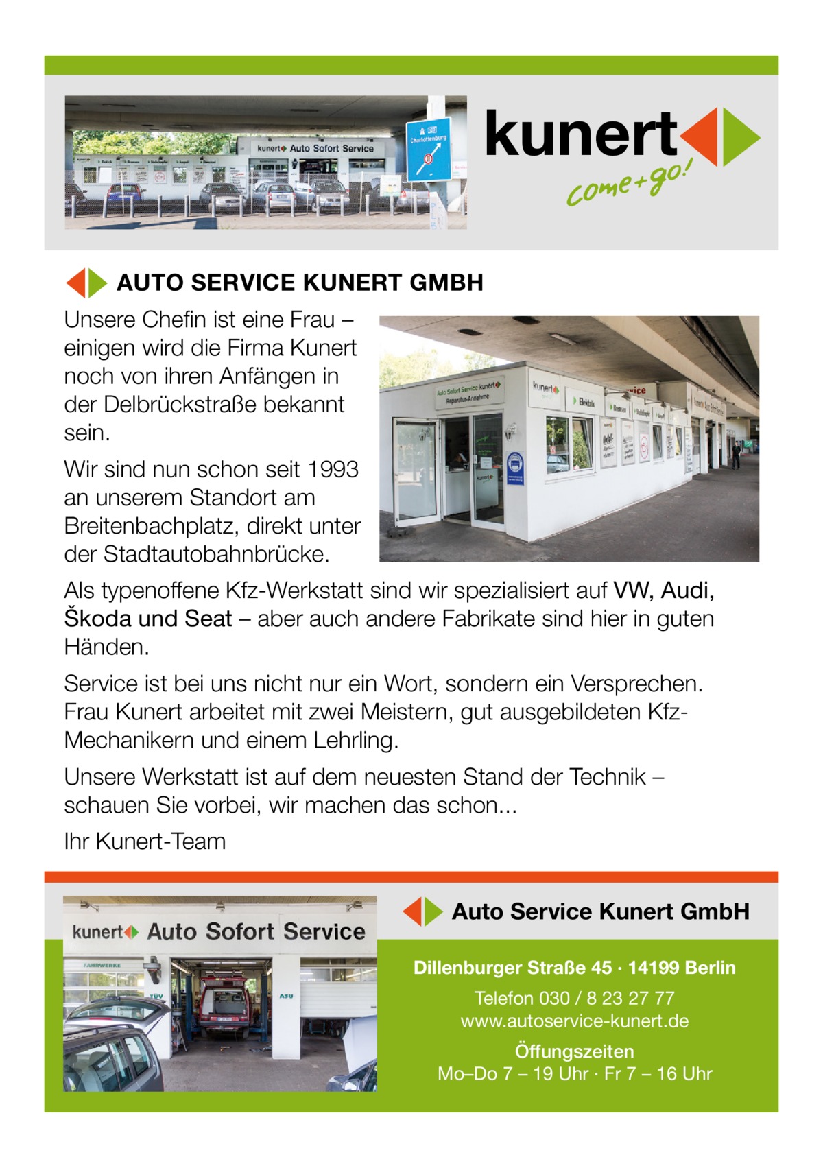 kunert ◀▶ AUTO SERVICE KUNERT GMBH  Unsere Chefin ist eine Frau – einigen wird die Firma Kunert noch von ihren Anfängen in der Delbrückstraße bekannt sein.  Wir sind nun schon seit 1993 an unserem Standort am Breitenbachplatz, direkt unter der Stadtautobahnbrücke. Als typenoffene Kfz-Werkstatt sind wir spezialisiert auf VW, Audi, Škoda und Seat – aber auch andere Fabrikate sind hier in guten Händen. Service ist bei uns nicht nur ein Wort, sondern ein Versprechen. Frau Kunert arbeitet mit zwei Meistern, gut ausgebildeten KfzMechanikern und einem Lehrling. Unsere Werkstatt ist auf dem neuesten Stand der Technik – schauen Sie vorbei, wir machen das schon... Ihr Kunert-Team  ◀▶ Auto Service Kunert GmbH Dillenburger Straße 45 · 14199 Berlin Telefon 030 / 8 23 27 77 www.autoservice-kunert.de Öffungszeiten Mo–Do 7 – 19 Uhr · Fr 7 – 16 Uhr