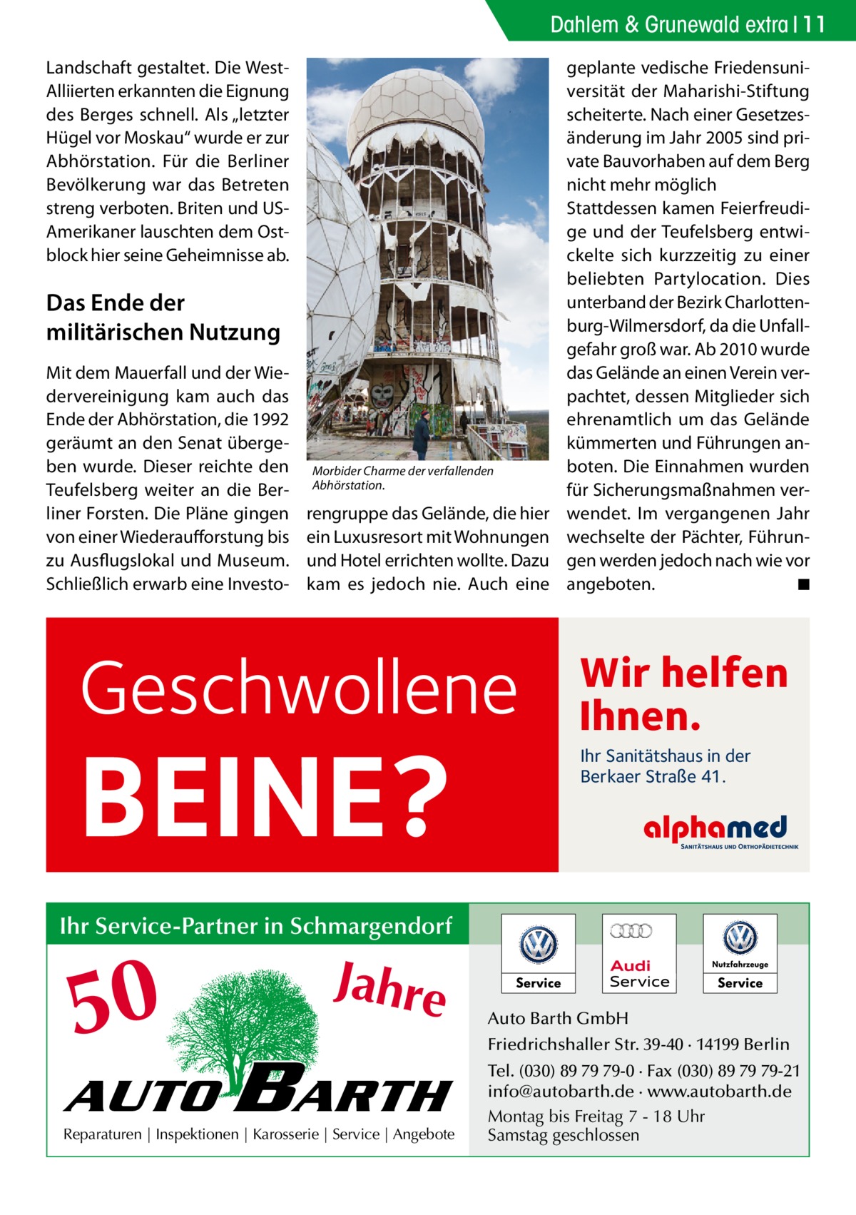 Dahlem & Grunewald extra 11 Landschaft gestaltet. Die WestAlliierten erkannten die Eignung des Berges schnell. Als „letzter Hügel vor Moskau“ wurde er zur Abhörstation. Für die Berliner Bevölkerung war das Betreten streng verboten. Briten und USAmerikaner lauschten dem Ostblock hier seine Geheimnisse ab.  Das Ende der militärischen Nutzung Mit dem Mauerfall und der Wiedervereinigung kam auch das Ende der Abhörstation, die 1992 geräumt an den Senat übergeben wurde. Dieser reichte den Teufelsberg weiter an die Berliner Forsten. Die Pläne gingen von einer Wiederaufforstung bis zu Ausflugslokal und Museum. Schließlich erwarb eine Investo Morbider Charme der verfallenden Abhörstation.  rengruppe das Gelände, die hier ein Luxusresort mit Wohnungen und Hotel errichten wollte. Dazu kam es jedoch nie. Auch eine  Geschwollene  BEINE?  geplante vedische Friedensuniversität der Maharishi-Stiftung scheiterte. Nach einer Gesetzesänderung im Jahr 2005 sind private Bauvorhaben auf dem Berg nicht mehr möglich Stattdessen kamen Feierfreudige und der Teufelsberg entwickelte sich kurzzeitig zu einer beliebten Partylocation. Dies unterband der Bezirk Charlottenburg-Wilmersdorf, da die Unfallgefahr groß war. Ab 2010 wurde das Gelände an einen Verein verpachtet, dessen Mitglieder sich ehrenamtlich um das Gelände kümmerten und Führungen anboten. Die Einnahmen wurden für Sicherungsmaßnahmen verwendet. Im vergangenen Jahr wechselte der Pächter, Führungen werden jedoch nach wie vor angeboten. � ◾  Wir helfen Ihnen. Ihr Sanitätshaus in der Berkaer Straße 41.  Ihr Service-Partner in Schmargendorf  50 AUTO  Jahre  BARTH  Reparaturen | Inspektionen | Karosserie | Service | Angebote  Auto Barth GmbH Friedrichshaller Str. 39-40 · 14199 Berlin Tel. (030) 89 79 79-0 · Fax (030) 89 79 79-21 info@autobarth.de · www.autobarth.de Montag bis Freitag 7 - 18 Uhr Samstag geschlossen