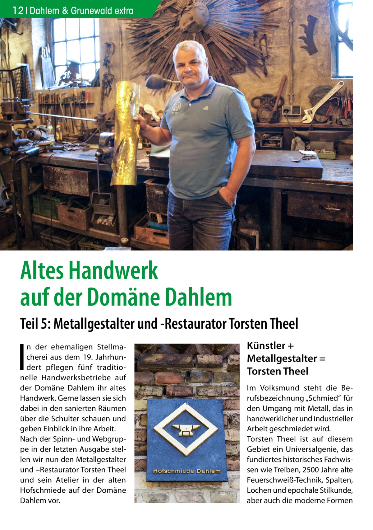 12 Dahlem & Grunewald extra  Altes Handwerk auf der Domäne Dahlem Teil 5: Metallgestalter und -Restaurator Torsten Theel  I  n der ehemaligen Stellmacherei aus dem 19.  Jahrhundert pflegen fünf traditionelle Handwerksbetriebe auf der Domäne Dahlem ihr altes Handwerk. Gerne lassen sie sich dabei in den sanierten Räumen über die Schulter schauen und geben Einblick in ihre Arbeit. Nach der Spinn- und Webgruppe in der letzten Ausgabe stellen wir nun den Metallgestalter und –Restaurator Torsten Theel und sein Atelier in der alten Hofschmiede auf der Domäne Dahlem vor.  Künstler + Metallgestalter = Torsten Theel Im Volksmund steht die Berufsbezeichnung „Schmied“ für den Umgang mit Metall, das in handwerklicher und industrieller Arbeit geschmiedet wird. Torsten Theel ist auf diesem Gebiet ein Universalgenie, das fundiertes historisches Fachwissen wie Treiben, 2500 Jahre alte Feuerschweiß-Technik, Spalten, Lochen und epochale Stilkunde, aber auch die moderne Formen