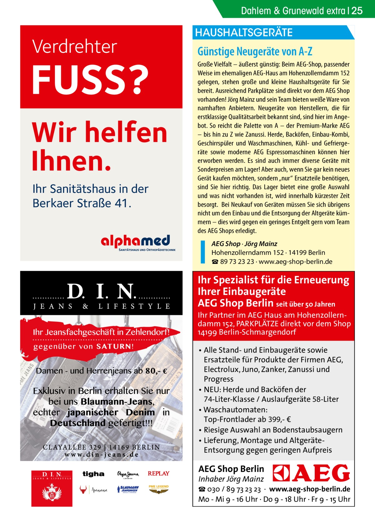 Dahlem & Grunewald extra 25  Verdrehter  FUSS? Wir helfen Ihnen. Ihr Sanitätshaus in der Berkaer Straße 41.  HAUSHALTSGERÄTE  Günstige Neugeräte von A-Z Große Vielfalt – äußerst günstig: Beim AEG-Shop, passender Weise im ehemaligen AEG-Haus am Hohenzollerndamm 152 gelegen, stehen große und kleine Haushaltsgeräte für Sie bereit. Ausreichend Parkplätze sind direkt vor dem AEG Shop vorhanden! Jörg Mainz und sein Team bieten weiße Ware von namhaften Anbietern. Neugeräte von Herstellern, die für erstklassige Qualitätsarbeit bekannt sind, sind hier im Angebot. So reicht die Palette von A – der Premium-Marke AEG – bis hin zu Z wie Zanussi. Herde, Backöfen, Einbau-Kombi, Geschirrspüler und Waschmaschinen, Kühl- und Gefriergeräte sowie moderne AEG Espressomaschinen können hier erworben werden. Es sind auch immer diverse Geräte mit Sonderpreisen am Lager! Aber auch, wenn Sie gar kein neues Gerät kaufen möchten, sondern „nur“ Ersatzteile benötigen, sind Sie hier richtig. Das Lager bietet eine große Auswahl und was nicht vorhanden ist, wird innerhalb kürzester Zeit besorgt. Bei Neukauf von Geräten müssen Sie sich übrigens nicht um den Einbau und die Entsorgung der Altgeräte kümmern – dies wird gegen ein geringes Entgelt gern vom Team des AEG Shops erledigt. AEG Shop · Jörg Mainz Hohenzollerndamm 152 · 14199 Berlin ☎ 89 73 23 23 · www.aeg-shop-berlin.de  Ihr Spezialist für die Erneuerung Ihrer Einbaugeräte AEG Shop Berlin seit über 50 Jahren  Ihr Partner im AEG Haus am Hohenzollerndamm 152, PARKPLÄTZE direkt vor dem Shop 14199 Berlin-Schmargendorf • Alle Stand- und Einbaugeräte sowie Ersatzteile für Produkte der Firmen AEG, Electrolux, Juno, Zanker, Zanussi und Progress • NEU: Herde und Backöfen der 74-Liter-Klasse / Auslaufgeräte 58-Liter • Waschautomaten: Top-Frontlader ab 399,- € • Riesige Auswahl an Bodenstaubsaugern • Lieferung, Montage und AltgeräteEntsorgung gegen geringen Aufpreis  AEG Shop Berlin Inhaber Jörg Mainz  ☎ 030 / 89 73 23 23 · www.aeg-shop-berlin.de Mo - Mi 9 - 16 Uhr · Do 9 - 18 Uhr · Fr 9 - 15 Uhr