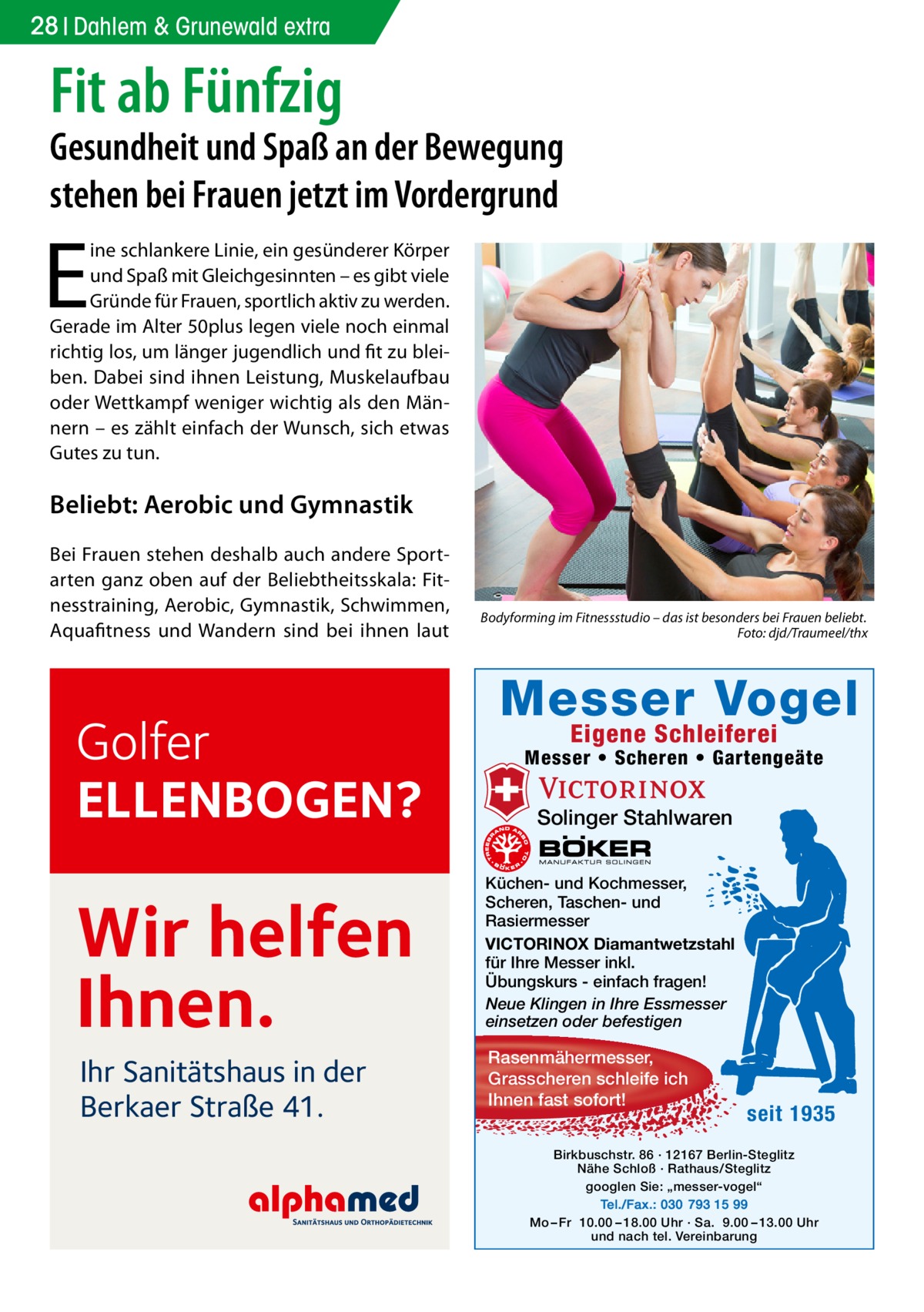 28 Dahlem & Grunewald extra  Fit ab Fünfzig  Gesundheit und Spaß an der Bewegung stehen bei Frauen jetzt im Vordergrund  E  ine schlankere Linie, ein gesünderer Körper und Spaß mit Gleichgesinnten – es gibt viele Gründe für Frauen, sportlich aktiv zu werden. Gerade im Alter 50plus legen viele noch einmal richtig los, um länger jugendlich und fit zu bleiben. Dabei sind ihnen Leistung, Muskelaufbau oder Wettkampf weniger wichtig als den Männern – es zählt einfach der Wunsch, sich etwas Gutes zu tun.  Beliebt: Aerobic und Gymnastik Bei Frauen stehen deshalb auch andere Sportarten ganz oben auf der Beliebtheitsskala: Fitnesstraining, Aerobic, Gymnastik, Schwimmen, Aquafitness und Wandern sind bei ihnen laut  Golfer ELLENBOGEN?  Wir helfen Ihnen. Ihr Sanitätshaus in der Berkaer Straße 41.  Bodyforming im Fitnessstudio – das ist besonders bei Frauen beliebt. � Foto: djd/Traumeel/thx  Messer Vogel Eigene Schleiferei  Messer • Scheren • Gartengeäte  Solinger Stahlwaren Küchen- und Kochmesser, Scheren, Taschen- und Rasiermesser VICTORINOX Diamantwetzstahl für Ihre Messer inkl. Übungskurs - einfach fragen! Neue Klingen in Ihre Essmesser einsetzen oder befestigen  Rasenmähermesser, Grasscheren schleife ich Ihnen fast sofort!  seit 1935  Birkbuschstr. 86 · 12167 Berlin-Steglitz Nähe Schloß · Rathaus/Steglitz googlen Sie: „messer-vogel“ Tel./Fax.: 030 793 15 99 Mo – Fr 10.00 – 18.00 Uhr · Sa. 9.00 – 13.00 Uhr und nach tel. Vereinbarung