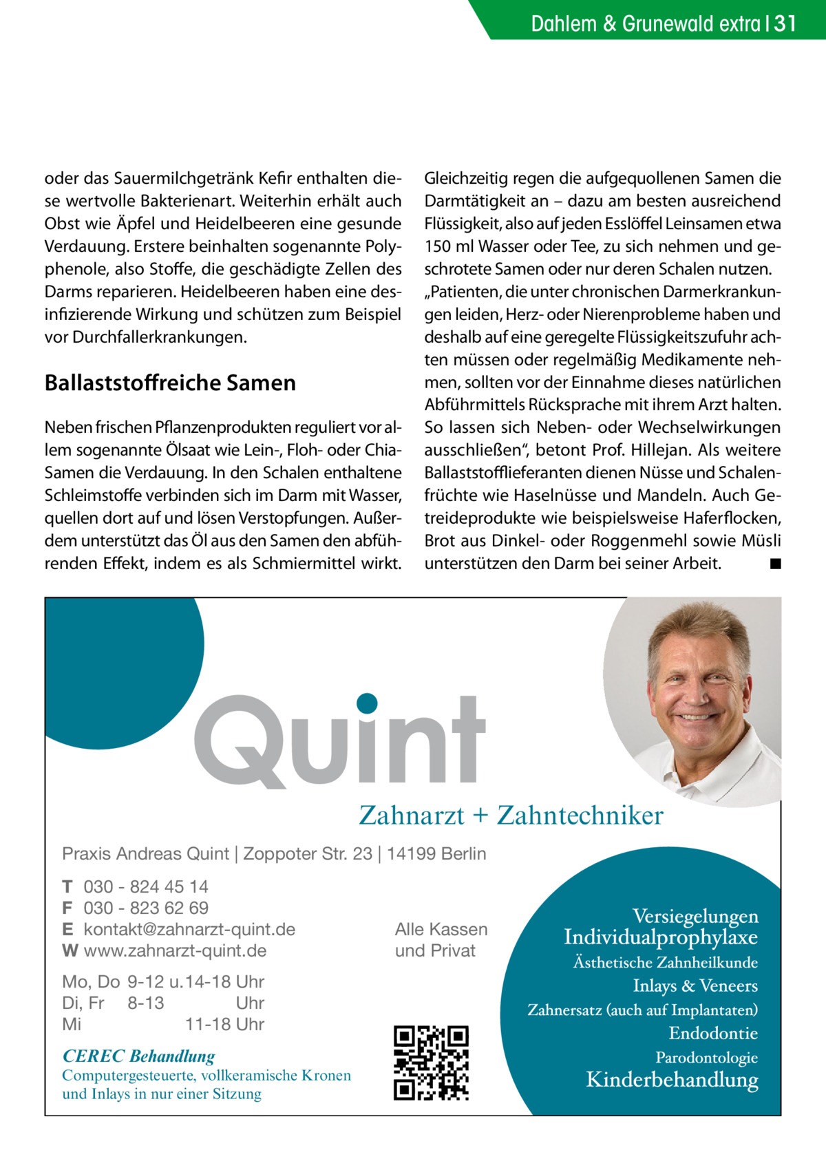 Dahlem & Grunewald extra 31  oder das Sauermilchgetränk Kefir enthalten diese wertvolle Bakterienart. Weiterhin erhält auch Obst wie Äpfel und Heidelbeeren eine gesunde Verdauung. Erstere beinhalten sogenannte Polyphenole, also Stoffe, die geschädigte Zellen des Darms reparieren. Heidelbeeren haben eine desinfizierende Wirkung und schützen zum Beispiel vor Durchfallerkrankungen.  Ballaststoffreiche Samen Neben frischen Pflanzenprodukten reguliert vor allem sogenannte Ölsaat wie Lein-, Floh- oder ChiaSamen die Verdauung. In den Schalen enthaltene Schleimstoffe verbinden sich im Darm mit Wasser, quellen dort auf und lösen Verstopfungen. Außerdem unterstützt das Öl aus den Samen den abführenden Effekt, indem es als Schmiermittel wirkt.  Gleichzeitig regen die aufgequollenen Samen die Darmtätigkeit an – dazu am besten ausreichend Flüssigkeit, also auf jeden Esslöffel Leinsamen etwa 150 ml Wasser oder Tee, zu sich nehmen und geschrotete Samen oder nur deren Schalen nutzen. „Patienten, die unter chronischen Darmerkrankungen leiden, Herz- oder Nierenprobleme haben und deshalb auf eine geregelte Flüssigkeitszufuhr achten müssen oder regelmäßig Medikamente nehmen, sollten vor der Einnahme dieses natürlichen Abführmittels Rücksprache mit ihrem Arzt halten. So lassen sich Neben- oder Wechselwirkungen ausschließen“, betont Prof. Hillejan. Als weitere Ballaststofflieferanten dienen Nüsse und Schalenfrüchte wie Haselnüsse und Mandeln. Auch Getreideprodukte wie beispielsweise Haferflocken, Brot aus Dinkel- oder Roggenmehl sowie Müsli unterstützen den Darm bei seiner Arbeit.� ◾  Zahnarzt + Zahntechniker Praxis Andreas Quint | Zoppoter Str. 23 | 14199 Berlin T 030 - 824 45 14 F 030 - 823 62 69 E kontakt@zahnarzt-quint.de W www.zahnarzt-quint.de Mo, Do 9-12 u. 14-18 Uhr Di, Fr 8-13 Uhr Mi 11-18 Uhr  CEREC Behandlung  Computergesteuerte, vollkeramische Kronen und Inlays in nur einer Sitzung  Alle Kassen und Privat