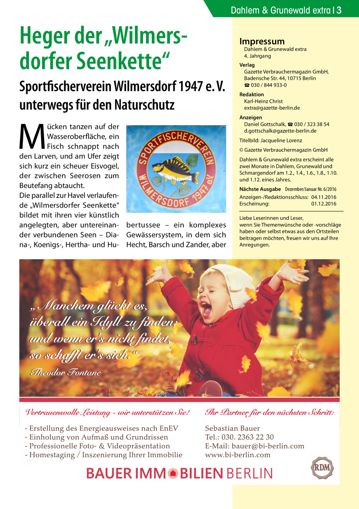 Dahlem & Grunewald extra 3  Heger der „Wilmers­ dorfer Seenkette“ Sportfischerverein Wilmersdorf 1947 e. V. unterwegs für den Naturschutz  M  ücken tanzen auf der Wasseroberfläche, ein Fisch schnappt nach den Larven, und am Ufer zeigt sich kurz ein scheuer Eisvogel, der zwischen Seerosen zum Beutefang abtaucht. Die parallel zur Havel verlaufende „Wilmersdorfer Seenkette“ bildet mit ihren vier künstlich angelegten, aber untereinan- bertussee – ein komplexes der verbundenen Seen – Dia- Gewässersystem, in dem sich na-, Koenigs-, Hertha- und Hu- Hecht, Barsch und Zander, aber  Impressum  Dahlem & Grunewald extra 4. Jahrgang  Verlag Gazette Verbrauchermagazin GmbH, Badensche Str. 44, 10715 Berlin ☎ 030 / 844 933-0 Redaktion Karl-Heinz Christ extra@gazette-berlin.de Anzeigen Daniel Gottschalk, ☎ 030 / 323 38 54 d.gottschalk@gazette-berlin.de Titelbild: Jacqueline Lorenz © Gazette Verbrauchermagazin GmbH Dahlem & Grunewald extra erscheint alle zwei Monate in Dahlem, Grunewald und Schmargendorf am 1.2., 1.4., 1.6., 1.8., 1.10. und 1.12. eines Jahres. Nächste Ausgabe 	 Dezember/Januar Nr. 6/2016 Anzeigen-/Redaktionsschluss:	04.11.2016 Erscheinung:	01.12.2016 Liebe Leserinnen und Leser, wenn Sie Themen­wünsche oder -vorschläge haben oder selbst etwas aus den Ortsteilen beitragen möchten, freuen wir uns auf Ihre Anregungen.