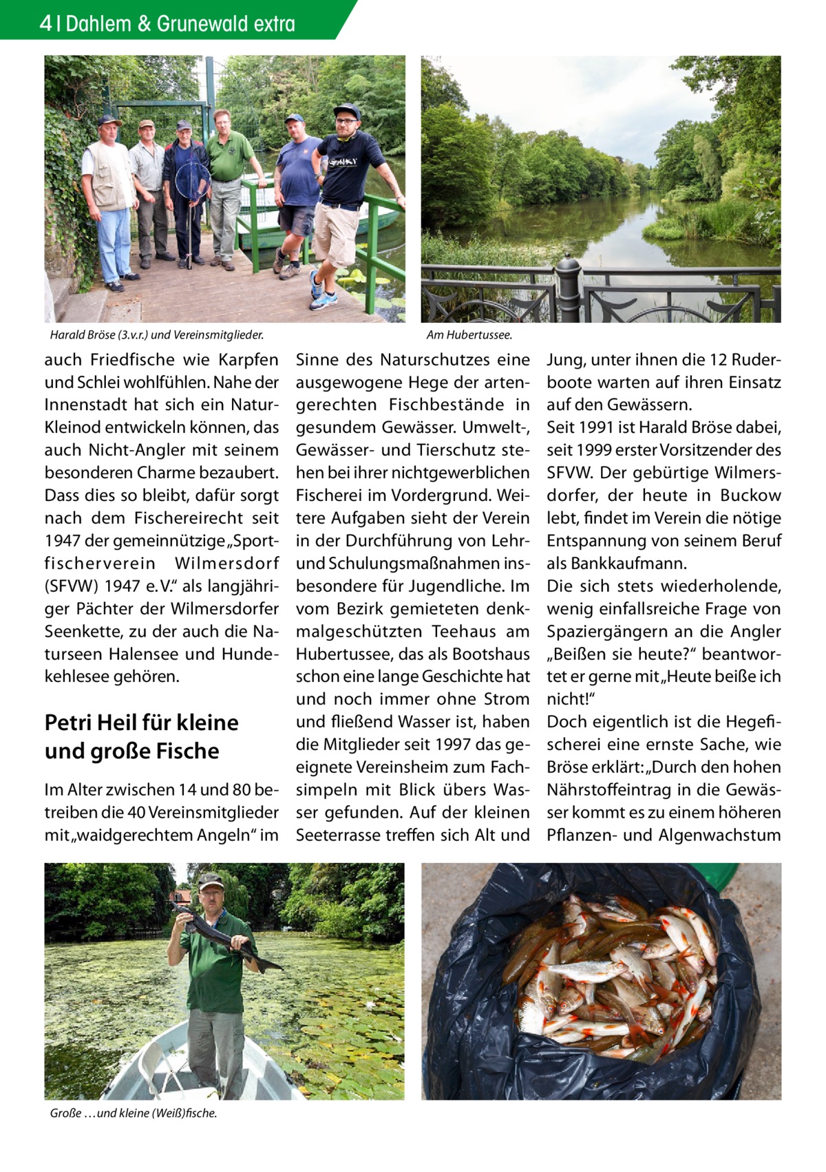 4 Dahlem & Grunewald extra  Harald Bröse (3.v.r.) und Vereinsmitglieder.  auch Friedfische wie Karpfen und Schlei wohlfühlen. Nahe der Innenstadt hat sich ein NaturKleinod entwickeln können, das auch Nicht-Angler mit seinem besonderen Charme bezaubert. Dass dies so bleibt, dafür sorgt nach dem Fischereirecht seit 1947 der gemeinnützige „Sportfischerverein Wilmersdor f (SFVW) 1947 e. V.“ als langjähriger Pächter der Wilmersdorfer Seenkette, zu der auch die Naturseen Halensee und Hundekehlesee gehören.  Am Hubertussee.  Sinne des Naturschutzes eine ausgewogene Hege der artengerechten Fischbestände in gesundem Gewässer. Umwelt-, Gewässer- und Tierschutz stehen bei ihrer nichtgewerblichen Fischerei im Vordergrund. Weitere Aufgaben sieht der Verein in der Durchführung von Lehrund Schulungsmaßnahmen insbesondere für Jugendliche. Im vom Bezirk gemieteten denkmalgeschützten Teehaus am Hubertussee, das als Bootshaus schon eine lange Geschichte hat und noch immer ohne Strom und fließend Wasser ist, haben Petri Heil für kleine die Mitglieder seit 1997 das geund große Fische eignete Vereinsheim zum FachIm Alter zwischen 14 und 80 be- simpeln mit Blick übers Wastreiben die 40 Vereinsmitglieder ser gefunden. Auf der kleinen mit „waidgerechtem Angeln“ im Seeterrasse treffen sich Alt und  Große …und kleine (Weiß)fische.  Jung, unter ihnen die 12 Ruderboote warten auf ihren Einsatz auf den Gewässern. Seit 1991 ist Harald Bröse dabei, seit 1999 erster Vorsitzender des SFVW. Der gebürtige Wilmersdorfer, der heute in Buckow lebt, findet im Verein die nötige Entspannung von seinem Beruf als Bankkaufmann. Die sich stets wiederholende, wenig einfallsreiche Frage von Spaziergängern an die Angler „Beißen sie heute?“ beantwortet er gerne mit „Heute beiße ich nicht!“ Doch eigentlich ist die Hegefischerei eine ernste Sache, wie Bröse erklärt: „Durch den hohen Nährstoffeintrag in die Gewässer kommt es zu einem höheren Pflanzen- und Algenwachstum