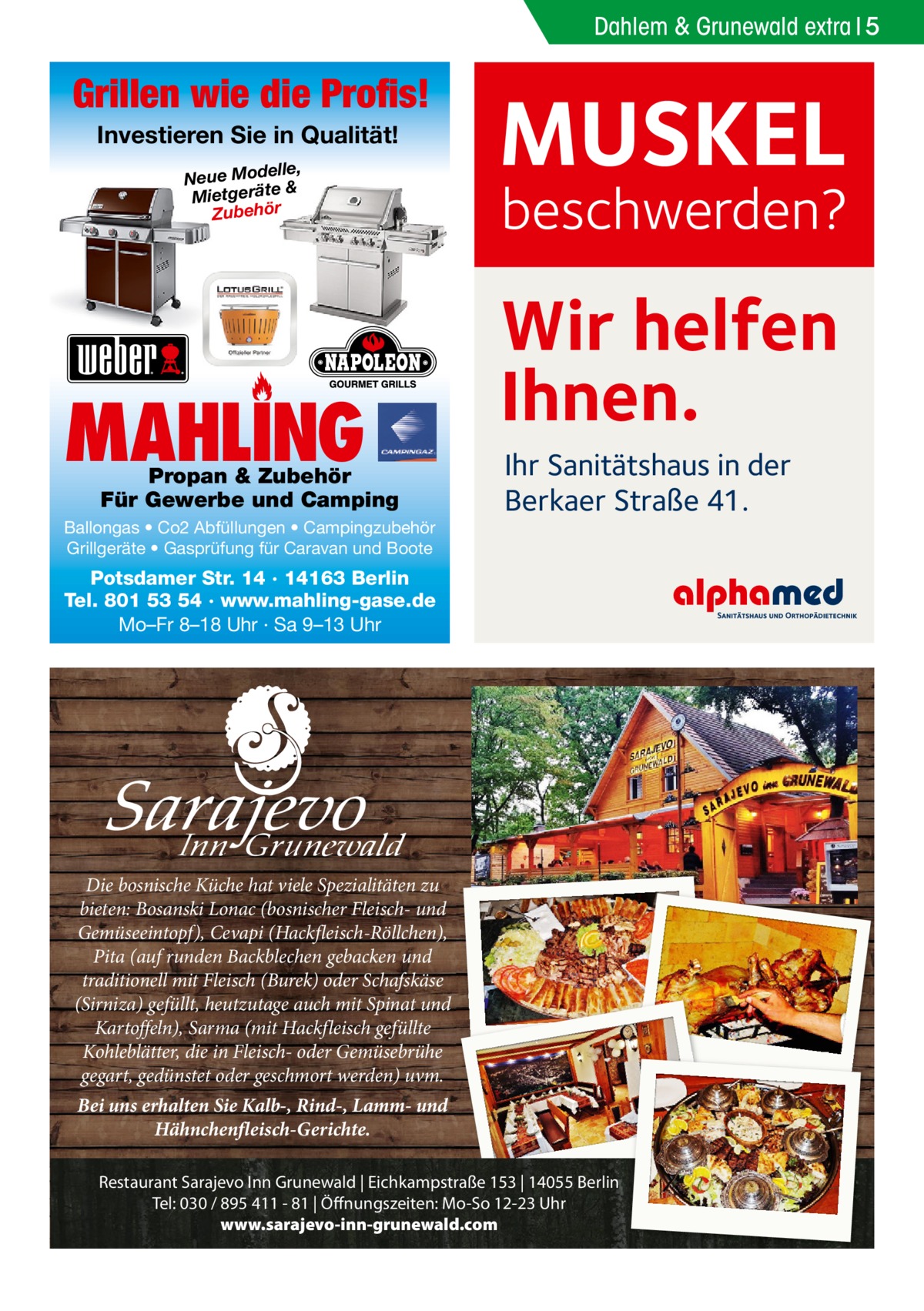 Dahlem & Grunewald extra 5  Grillen wie die Profis! Investieren Sie in Qualität! elle, Neue Mod & e ät er tg ie M Zubehör  MAHLING  Propan & Zubehör Für Gewerbe und Camping  Ballongas • Co2 Abfüllungen • Campingzubehör Grillgeräte • Gasprüfung für Caravan und Boote  MUSKEL  beschwerden?  Wir helfen Ihnen. Ihr Sanitätshaus in der Berkaer Straße 41.  Potsdamer Str. 14 · 14163 Berlin Tel. 801 53 54 · www.mahling-gase.de Mo–Fr 8–18 Uhr · Sa 9–13 Uhr  I Die bosnische Küche hat viele Spezialitäten zu bieten: Bosanski Lonac (bosnischer Fleisch- und Gemüseeintopf), Cevapi (Hackfleisch-Röllchen), Pita (auf runden Backblechen gebacken und traditionell mit Fleisch (Burek) oder Schafskäse (Sirniza) gefüllt, heutzutage auch mit Spinat und Kartoffeln), Sarma (mit Hackfleisch gefüllte Kohleblätter, die in Fleisch- oder Gemüsebrühe gegart, gedünstet oder geschmort werden) uvm. Bei uns erhalten Sie Kalb-, Rind-, Lamm- und Hähnchenfleisch-Gerichte. Restaurant Sarajevo Inn Grunewald | Eichkampstraße 153 | 14055 Berlin Tel: 030 / 895 411 - 81 | Öffnungszeiten: Mo-So 12-23 Uhr www.sarajevo-inn-grunewald.com