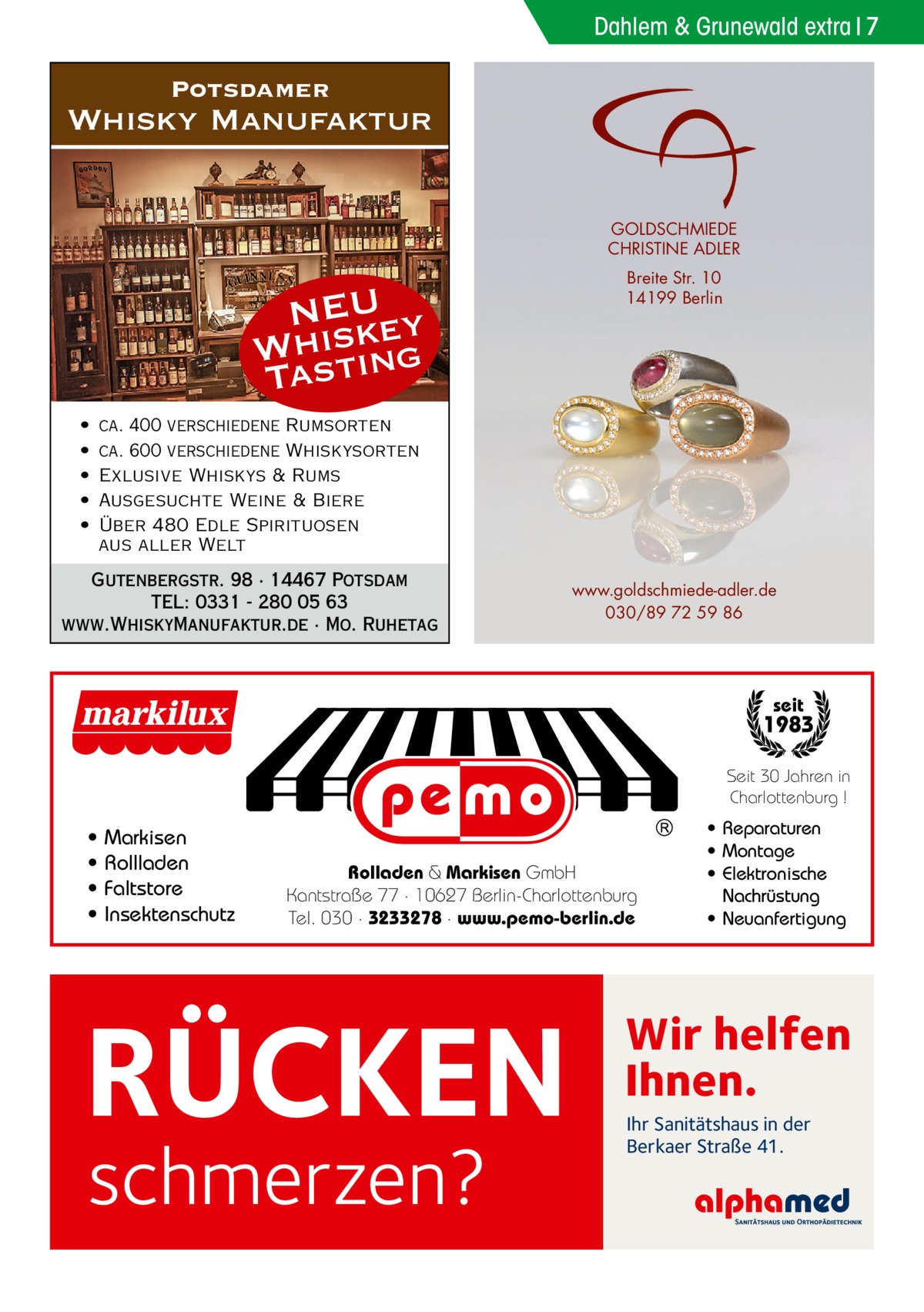 Dahlem & Grunewald extra 7  Potsdamer  Whisky Manufaktur GOLDSCHMIEDE CHRISTINE ADLER  NEU ey Whsistk Ta ing • • • • •  Breite Str. 10 14199 Berlin  ca. 400 verschiedene Rumsorten ca. 600 verschiedene Whiskysorten Exlusive Whiskys & Rums Ausgesuchte Weine & Biere Über 480 Edle Spirituosen aus aller Welt  Gutenbergstr. 98 · 14467 Potsdam TEL: 0331 - 280 05 63 www.WhiskyManufaktur.de · Mo. Ruhetag  www.goldschmiede-adler.de 030/89 72 59 86  seit  1983 Seit 30 Jahren in Charlottenburg !  • • • •  Markisen Rollladen Faltstore Insektenschutz  Rolladen & Markisen GmbH Kantstraße 77 · 10627 Berlin-Charlottenburg Tel. 030 · 3233278 · www.pemo-berlin.de  RÜCKEN schmerzen?  • Reparaturen • Montage • Elektronische Nachrüstung • Neuanfertigung  Wir helfen Ihnen. Ihr Sanitätshaus in der Berkaer Straße 41.