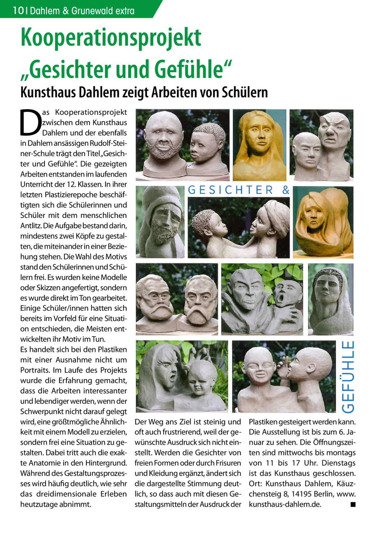 10 Dahlem & Grunewald extra  Kooperationsprojekt „Gesichter und Gefühle“  Kunsthaus Dahlem zeigt Arbeiten von Schülern  D  as Kooperationsprojekt zwischen dem Kunsthaus Dahlem und der ebenfalls in Dahlem ansässigen Rudolf-Steiner-Schule trägt den Titel „Gesichter und Gefühle“. Die gezeigten Arbeiten entstanden im laufenden Unterricht der 12. Klassen. In ihrer letzten Plastizierepoche beschäftigten sich die Schülerinnen und Schüler mit dem menschlichen Antlitz. Die Aufgabe bestand darin, mindestens zwei Köpfe zu gestalten, die miteinander in einer Beziehung stehen. Die Wahl des Motivs stand den Schülerinnen und Schülern frei. Es wurden keine Modelle oder Skizzen angefertigt, sondern es wurde direkt im Ton gearbeitet. Einige Schüler/innen hatten sich bereits im Vorfeld für eine Situation entschieden, die Meisten entwickelten ihr Motiv im Tun. Es handelt sich bei den Plastiken mit einer Ausnahme nicht um Portraits. Im Laufe des Projekts wurde die Erfahrung gemacht, dass die Arbeiten interessanter und lebendiger werden, wenn der Schwerpunkt nicht darauf gelegt wird, eine größtmögliche Ähnlichkeit mit einem Modell zu erzielen, sondern frei eine Situation zu gestalten. Dabei tritt auch die exakte Anatomie in den Hintergrund. Während des Gestaltungsprozesses wird häufig deutlich, wie sehr das dreidimensionale Erleben heutzutage abnimmt.  Der Weg ans Ziel ist steinig und oft auch frustrierend, weil der gewünschte Ausdruck sich nicht einstellt. Werden die Gesichter von freien Formen oder durch Frisuren und Kleidung ergänzt, ändert sich die dargestellte Stimmung deutlich, so dass auch mit diesen Gestaltungsmitteln der Ausdruck der  Plastiken gesteigert werden kann. Die Ausstellung ist bis zum 6. Januar zu sehen. Die Öffnungszeiten sind mittwochs bis montags von 11 bis 17  Uhr. Dienstags ist das Kunsthaus geschlossen. Ort: Kunsthaus Dahlem, Käuzchensteig 8, 14195 Berlin, www.­ kunsthaus-dahlem.de. � ◾