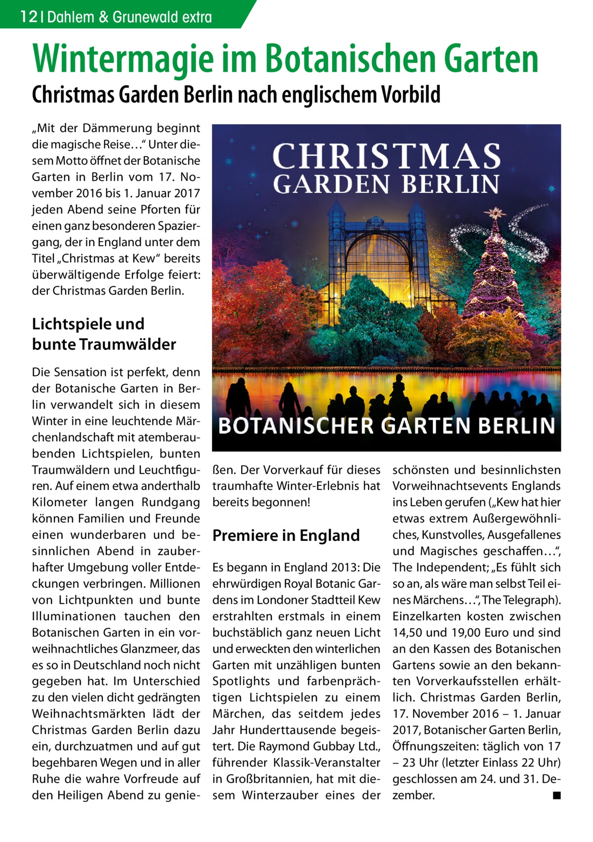 12 Dahlem & Grunewald extra  Wintermagie im Botanischen Garten Christmas Garden Berlin nach englischem Vorbild „Mit der Dämmerung beginnt die magische Reise…“ Unter diesem Motto öffnet der Botanische Garten in Berlin vom 17.  November 2016 bis 1. Januar 2017 jeden Abend seine Pforten für einen ganz besonderen Spaziergang, der in England unter dem Titel „Christmas at Kew“ bereits überwältigende Erfolge feiert: der Christmas Garden Berlin.  Lichtspiele und bunte Traumwälder Die Sensation ist perfekt, denn der Botanische Garten in Berlin verwandelt sich in diesem Winter in eine leuchtende Märchenlandschaft mit atemberaubenden Lichtspielen, bunten Traumwäldern und Leuchtfiguren. Auf einem etwa anderthalb Kilometer langen Rundgang können Familien und Freunde einen wunderbaren und besinnlichen Abend in zauberhafter Umgebung voller Entdeckungen verbringen. Millionen von Lichtpunkten und bunte Illuminationen tauchen den Botanischen Garten in ein vorweihnachtliches Glanzmeer, das es so in Deutschland noch nicht gegeben hat. Im Unterschied zu den vielen dicht gedrängten Weihnachtsmärkten lädt der Christmas Garden Berlin dazu ein, durchzuatmen und auf gut begehbaren Wegen und in aller Ruhe die wahre Vorfreude auf den Heiligen Abend zu genie ßen. Der Vorverkauf für dieses schönsten und besinnlichsten traumhafte Winter-Erlebnis hat Vorweihnachtsevents Englands bereits begonnen! ins Leben gerufen („Kew hat hier etwas extrem Außergewöhnliches, Kunstvolles, Ausgefallenes Premiere in England und Magisches geschaffen…“, Es begann in England 2013: Die The Independent; „Es fühlt sich ehrwürdigen Royal Botanic Gar- so an, als wäre man selbst Teil eidens im Londoner Stadtteil Kew nes Märchens…“, The Telegraph). erstrahlten erstmals in einem Einzelkarten kosten zwischen buchstäblich ganz neuen Licht 14,50 und 19,00 Euro und sind und erweckten den winterlichen an den Kassen des Botanischen Garten mit unzähligen bunten Gartens sowie an den bekannSpotlights und farbenpräch- ten Vorverkaufsstellen erhälttigen Lichtspielen zu einem lich. Christmas Garden Berlin, Märchen, das seitdem jedes 17. November 2016 – 1. Januar Jahr Hunderttausende begeis- 2017, Botanischer Garten Berlin, tert. Die Raymond Gubbay Ltd., Öffnungszeiten: täglich von 17 führender Klassik-Veranstalter – 23 Uhr (letzter Einlass 22 Uhr) in Großbritannien, hat mit die- geschlossen am 24. und 31. Desem Winterzauber eines der zember. � ◾