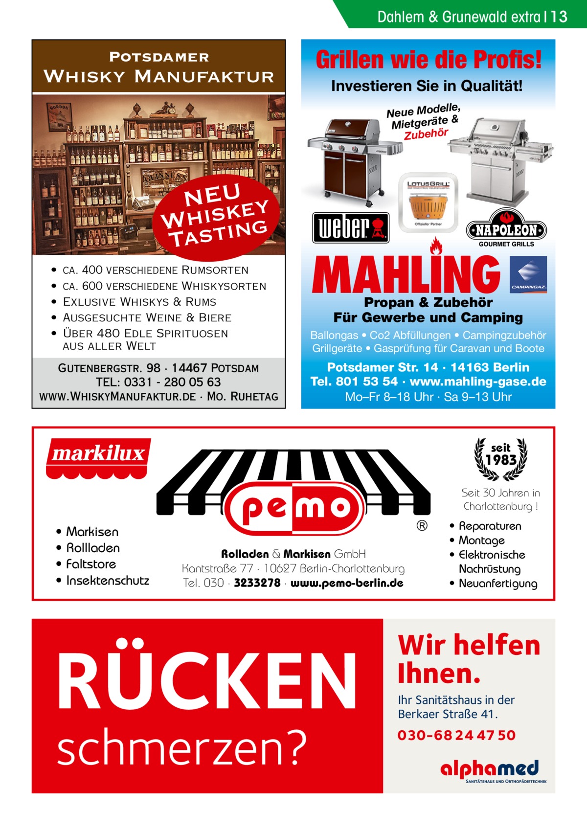 Dahlem & Grunewald extra 13  Potsdamer  Whisky Manufaktur  Grillen wie die Profis! Investieren Sie in Qualität! elle, Neue Mod & e ät er tg ie M Zubehör  NEU ey Whsistk Ta ing • • • • •  ca. 400 verschiedene Rumsorten ca. 600 verschiedene Whiskysorten Exlusive Whiskys & Rums Ausgesuchte Weine & Biere Über 480 Edle Spirituosen aus aller Welt  Gutenbergstr. 98 · 14467 Potsdam TEL: 0331 - 280 05 63 www.WhiskyManufaktur.de · Mo. Ruhetag  MAHLING  Propan & Zubehör Für Gewerbe und Camping  Ballongas • Co2 Abfüllungen • Campingzubehör Grillgeräte • Gasprüfung für Caravan und Boote  Potsdamer Str. 14 · 14163 Berlin Tel. 801 53 54 · www.mahling-gase.de Mo–Fr 8–18 Uhr · Sa 9–13 Uhr  seit  1983 Seit 30 Jahren in Charlottenburg !  • • • •  Markisen Rollladen Faltstore Insektenschutz  Rolladen & Markisen GmbH Kantstraße 77 · 10627 Berlin-Charlottenburg Tel. 030 · 3233278 · www.pemo-berlin.de  RÜCKEN schmerzen?  • Reparaturen • Montage • Elektronische Nachrüstung • Neuanfertigung  Wir helfen Ihnen. Ihr Sanitätshaus in der Berkaer Straße 41.  030-68 24 47 50