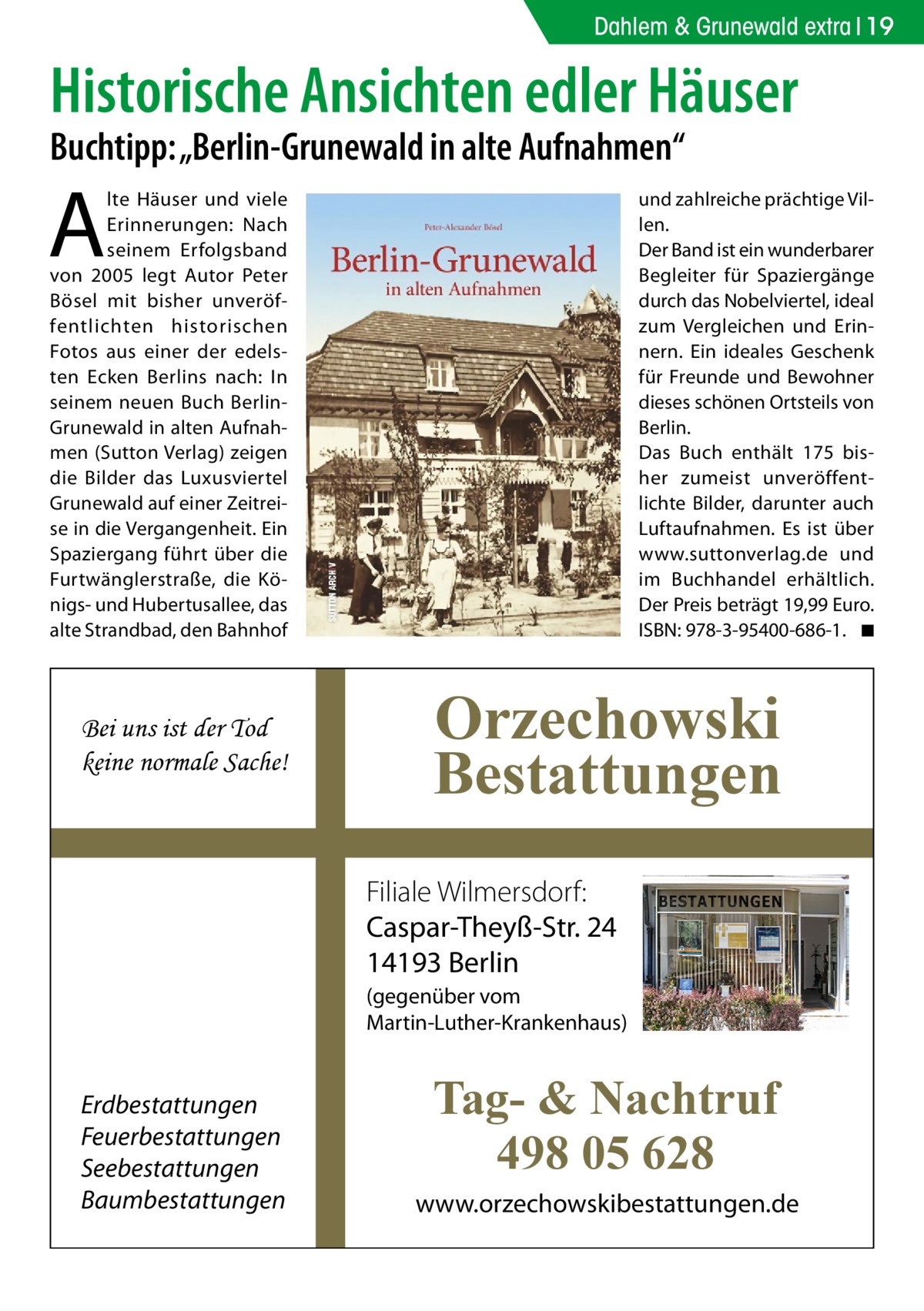 Dahlem & Grunewald extra 19  Historische Ansichten edler Häuser Buchtipp: „Berlin-Grunewald in alte Aufnahmen“  A  lte Häuser und viele Erinnerungen: Nach seinem Erfolgsband von 2005 legt Autor Peter Bösel mit bisher unveröffentlichten historischen Fotos aus einer der edelsten Ecken Berlins nach: In seinem neuen Buch BerlinGrunewald in alten Aufnahmen (Sutton Verlag) zeigen die Bilder das Luxusviertel Grunewald auf einer Zeitreise in die Vergangenheit. Ein Spaziergang führt über die Furtwänglerstraße, die Königs- und Hubertusallee, das alte Strandbad, den Bahnhof  Bei uns ist der Tod keine normale Sache!  und zahlreiche prächtige Villen. Der Band ist ein wunderbarer Begleiter für Spaziergänge durch das Nobelviertel, ideal zum Vergleichen und Erinnern. Ein ideales Geschenk für Freunde und Bewohner dieses schönen Ortsteils von Berlin. Das Buch enthält 175 bisher zumeist unveröffentlichte Bilder, darunter auch Luftaufnahmen. Es ist über www.suttonverlag.de und im Buchhandel erhältlich. Der Preis beträgt 19,99 Euro. ISBN: 978-3-95400-686-1. � ◾  Orzechowski Bestattungen Filiale Wilmersdorf: Caspar-Theyß-Str. 24 14193 Berlin (gegenüber vom Martin-Luther-Krankenhaus)  Erdbestattungen Feuerbestattungen Seebestattungen Baumbestattungen  Tag- & Nachtruf 498 05 628 www.orzechowskibestattungen.de