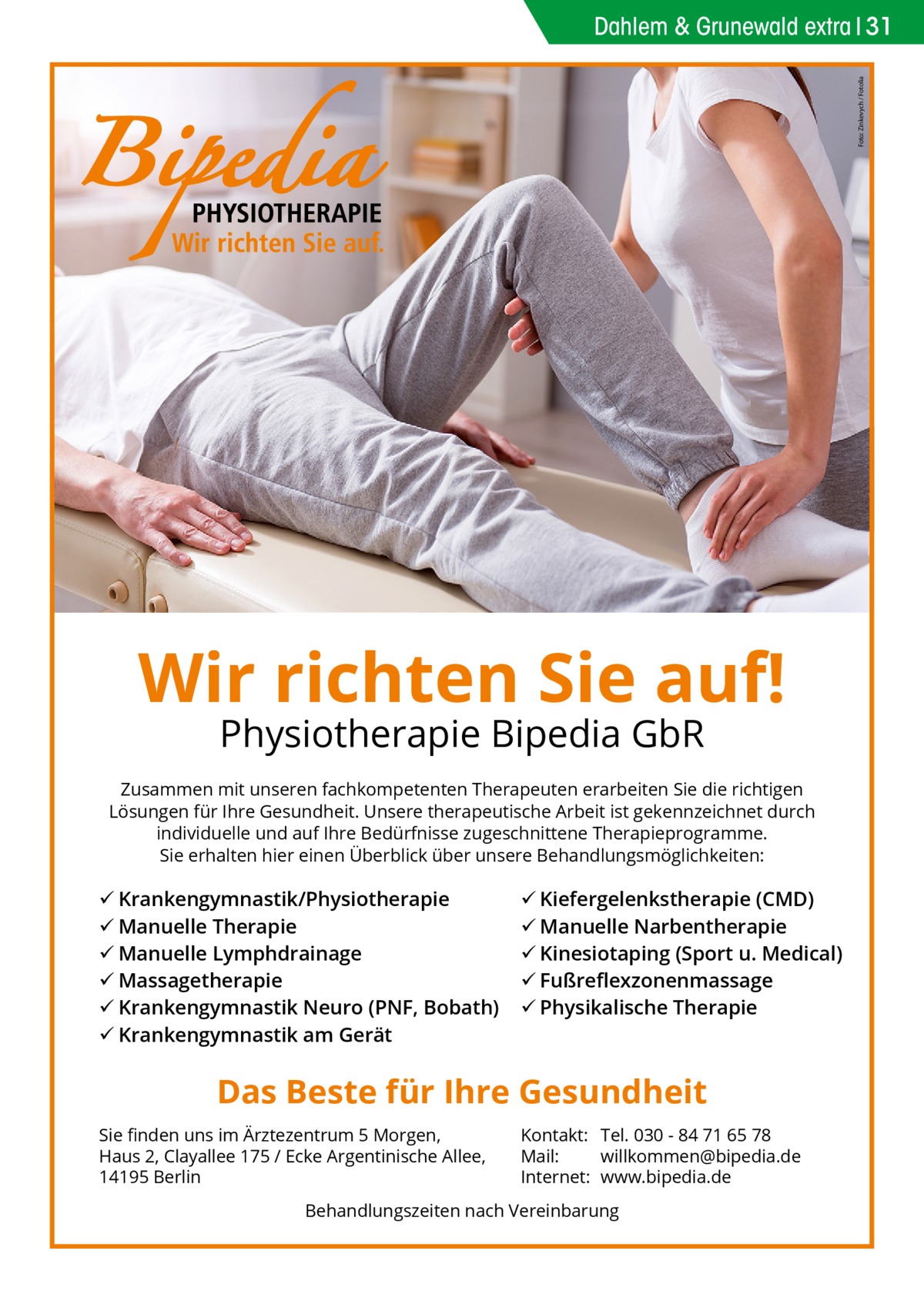 Foto: Zinkevych / Fotolia  Dahlem & Grunewald extra 31  Wir richten Sie auf! Physiotherapie Bipedia GbR  Zusammen mit unseren fachkompetenten Therapeuten erarbeiten Sie die richtigen Lösungen für Ihre Gesundheit. Unsere therapeutische Arbeit ist gekennzeichnet durch individuelle und auf Ihre Bedürfnisse zugeschnittene Therapieprogramme. Sie erhalten hier einen Überblick über unsere Behandlungsmöglichkeiten:   Krankengymnastik/Physiotherapie  Manuelle Therapie  Manuelle Lymphdrainage  Massagetherapie  Krankengymnastik Neuro (PNF, Bobath)  Krankengymnastik am Gerät   Kiefergelenkstherapie (CMD)  Manuelle Narbentherapie  Kinesiotaping (Sport u. Medical)  Fußreﬂexzonenmassage  Physikalische Therapie  Das Beste für Ihre Gesundheit Sie ﬁnden uns im Ärztezentrum 5 Morgen, Haus 2, Clayallee 175 / Ecke Argentinische Allee, 14195 Berlin  Kontakt: Tel. 030 - 84 71 65 78 Mail: willkommen@bipedia.de Internet: www.bipedia.de  Behandlungszeiten nach Vereinbarung