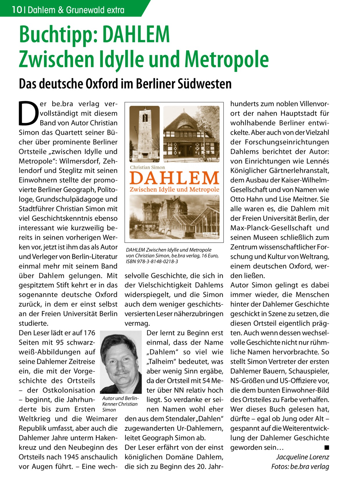 10 Dahlem & Grunewald extra  Buchtipp: DAHLEM Zwischen Idylle und Metropole Das deutsche Oxford im Berliner Südwesten  D  er be.bra verlag vervollständigt mit diesem Band von Autor Christian Simon das Quartett seiner Bücher über prominente Berliner Ortsteile „zwischen Idylle und Metropole“: Wilmersdorf, Zehlendorf und Steglitz mit seinen Einwohnern stellte der promovierte Berliner Geograph, Politologe, Grundschulpädagoge und Stadtführer Christian Simon mit viel Geschichtskenntnis ebenso interessant wie kurzweilig bereits in seinen vorherigen Werken vor, jetzt ist ihm das als Autor DAHLEM Zwischen Idylle und Metropole und Verleger von Berlin-Literatur von Christian Simon, be.bra verlag, 16 Euro, ISBN 978-3-8148-0218-3 einmal mehr mit seinem Band über Dahlem gelungen. Mit selvolle Geschichte, die sich in gespitztem Stift kehrt er in das der Vielschichtigkeit Dahlems sogenannte deutsche Oxford widerspiegelt, und die Simon zurück, in dem er einst selbst auch dem weniger geschichtsan der Freien Universität Berlin versierten Leser näherzubringen studierte. vermag. Der lernt zu Beginn erst Den Leser lädt er auf 176 Seiten mit 95 schwarzeinmal, dass der Name weiß-Abbildungen auf „Dahlem“ so viel wie seine Dahlemer Zeitreise „Talheim“ bedeutet, was ein, die mit der Vorgeaber wenig Sinn ergäbe, schichte des Ortsteils da der Ortsteil mit 54 Meter über NN relativ hoch – der Ostkolonisation und Berlin- liegt. So verdanke er sei– beginnt, die Jahrhun- Autor Kenner Christian derte bis zum Ersten Simon nen Namen wohl eher Weltkrieg und die Weimarer den aus dem Stendaler „Dahlen“ Republik umfasst, aber auch die zugewanderten Ur-Dahlemern, Dahlemer Jahre unterm Haken- leitet Geograph Simon ab. kreuz und den Neubeginn des Der Leser erfährt von der einst Ortsteils nach 1945 anschaulich königlichen Domäne Dahlem, vor Augen führt. – Eine wech- die sich zu Beginn des 20. Jahr hunderts zum noblen Villenvorort der nahen Hauptstadt für wohlhabende Berliner entwickelte. Aber auch von der Vielzahl der Forschungseinrichtungen Dahlems berichtet der Autor: von Einrichtungen wie Lennés Königlicher Gärtnerlehranstalt, dem Ausbau der Kaiser-WilhelmGesellschaft und von Namen wie Otto Hahn und Lise Meitner. Sie alle waren es, die Dahlem mit der Freien Universität Berlin, der Max-Planck-Gesellschaft und seinen Museen schließlich zum Zentrum wissenschaftlicher Forschung und Kultur von Weltrang, einem deutschen Oxford, werden ließen. Autor Simon gelingt es dabei immer wieder, die Menschen hinter der Dahlemer Geschichte geschickt in Szene zu setzen, die diesen Ortsteil eigentlich prägten. Auch wenn dessen wechselvolle Geschichte nicht nur rühmliche Namen hervorbrachte. So stellt Simon Vertreter der ersten Dahlemer Bauern, Schauspieler, NS-Größen und US-Offiziere vor, die dem bunten Einwohner-Bild des Ortsteiles zu Farbe verhalfen. Wer dieses Buch gelesen hat, dürfte – egal ob Jung oder Alt – gespannt auf die Weiterentwicklung der Dahlemer Geschichte geworden sein… � ◾ � Jacqueline Lorenz � Fotos: be.bra verlag