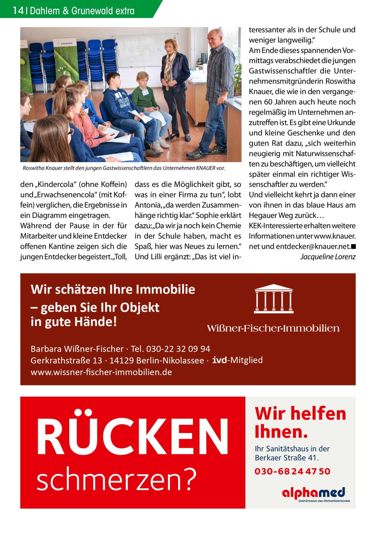 14 Dahlem & Grunewald extra  Roswitha Knauer stellt den jungen Gastwissenschaftlern das Unternehmen KNAUER vor.  den „Kindercola“ (ohne Koffein) und „Erwachsenencola“ (mit Koffein) verglichen, die Ergebnisse in ein Diagramm eingetragen. Während der Pause in der für Mitarbeiter und kleine Entdecker offenen Kantine zeigen sich die jungen Entdecker begeistert.„Toll,  dass es die Möglichkeit gibt, so was in einer Firma zu tun“, lobt Antonia, „da werden Zusammenhänge richtig klar.“ Sophie erklärt dazu:„Da wir ja noch kein Chemie in der Schule haben, macht es Spaß, hier was Neues zu lernen.“ Und Lilli ergänzt: „Das ist viel in teressanter als in der Schule und weniger langweilig.“ Am Ende dieses spannenden Vormittags verabschiedet die jungen Gastwissenschaftler die Unternehmensmitgründerin Roswitha Knauer, die wie in den vergangenen 60 Jahren auch heute noch regelmäßig im Unternehmen anzutreffen ist. Es gibt eine Urkunde und kleine Geschenke und den guten Rat dazu, „sich weiterhin neugierig mit Naturwissenschaften zu beschäftigen, um vielleicht später einmal ein richtiger Wissenschaftler zu werden.“ Und vielleicht kehrt ja dann einer von ihnen in das blaue Haus am Hegauer Weg zurück… KEK-Interessierte erhalten weitere Informationen unter www.knauer. net und entdecker@­knauer.net.�◾ � Jacqueline Lorenz  Wir schätzen Ihre Immobilie – geben Sie Ihr Objekt in gute Hände! Barbara Wißner-Fischer · Tel. 030-22 32 09 94 Gerkrathstraße 13 · 14129 Berlin-Nikolassee · www.wissner-ﬁscher-immobilien.de  -Mitglied  RÜCKEN schmerzen?  Wir helfen Ihnen. Ihr Sanitätshaus in der Berkaer Straße 41.  030-68 24 47 50