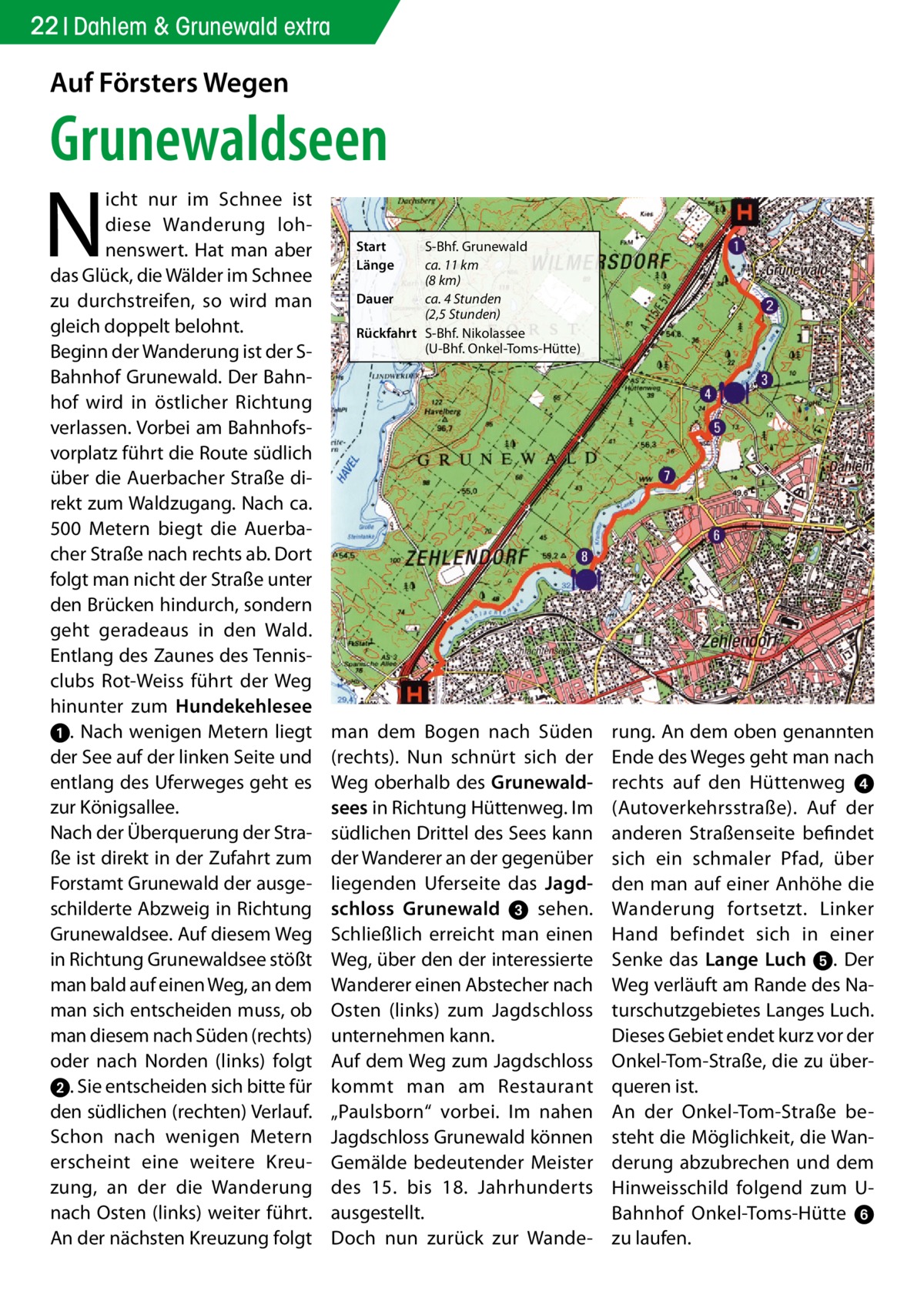 22 Dahlem & Grunewald extra  Auf Försters Wegen  Grunewaldseen  N  icht nur im Schnee ist diese Wanderung lohnenswert. Hat man aber das Glück, die Wälder im Schnee zu durchstreifen, so wird man gleich doppelt belohnt. Beginn der Wanderung ist der SBahnhof Grunewald. Der Bahnhof wird in östlicher Richtung verlassen. Vorbei am Bahnhofsvorplatz führt die Route südlich über die Auerbacher Straße direkt zum Waldzugang. Nach ca. 500  Metern biegt die Auerbacher Straße nach rechts ab. Dort folgt man nicht der Straße unter den Brücken hindurch, sondern geht geradeaus in den Wald. Entlang des Zaunes des Tennisclubs Rot-Weiss führt der Weg hinunter zum Hundekehlesee ➊. Nach wenigen Metern liegt der See auf der linken Seite und entlang des Uferweges geht es zur Königsallee. Nach der Überquerung der Straße ist direkt in der Zufahrt zum Forstamt Grunewald der ausgeschilderte Abzweig in Richtung Grunewaldsee. Auf diesem Weg in Richtung Grunewaldsee stößt man bald auf einen Weg, an dem man sich entscheiden muss, ob man diesem nach Süden (rechts) oder nach Norden (links) folgt ➋. Sie entscheiden sich bitte für den südlichen (rechten) Verlauf. Schon nach wenigen Metern erscheint eine weitere Kreuzung, an der die Wanderung nach Osten (links) weiter führt. An der nächsten Kreuzung folgt  Start Länge  S-Bhf. Grunewald ca. 11 km (8 km) Dauer ca. 4 Stunden (2,5 Stunden) Rückfahrt S-Bhf. Nikolassee (U-Bhf. Onkel-Toms-Hütte)  man dem Bogen nach Süden (rechts). Nun schnürt sich der Weg oberhalb des Grunewaldsees in Richtung Hüttenweg. Im südlichen Drittel des Sees kann der Wanderer an der gegenüber liegenden Uferseite das Jagdschloss Grunewald ➌ sehen. Schließlich erreicht man einen Weg, über den der interessierte Wanderer einen Abstecher nach Osten (links) zum Jagdschloss unternehmen kann. Auf dem Weg zum Jagdschloss kommt man am Restaurant „Paulsborn“ vorbei. Im nahen Jagdschloss Grunewald können Gemälde bedeutender Meister des 15. bis 18.  Jahrhunderts ausgestellt. Doch nun zurück zur Wande rung. An dem oben genannten Ende des Weges geht man nach rechts auf den Hüttenweg  ➍ (Autoverkehrsstraße). Auf der anderen Straßenseite befindet sich ein schmaler Pfad, über den man auf einer Anhöhe die Wanderung fortsetzt. Linker Hand befindet sich in einer Senke das Lange Luch ➎. Der Weg verläuft am Rande des Naturschutzgebietes Langes Luch. Dieses Gebiet endet kurz vor der Onkel-Tom-Straße, die zu überqueren ist. An der Onkel-Tom-Straße besteht die Möglichkeit, die Wanderung abzubrechen und dem Hinweisschild folgend zum UBahnhof Onkel-Toms-Hütte ➏ zu laufen.