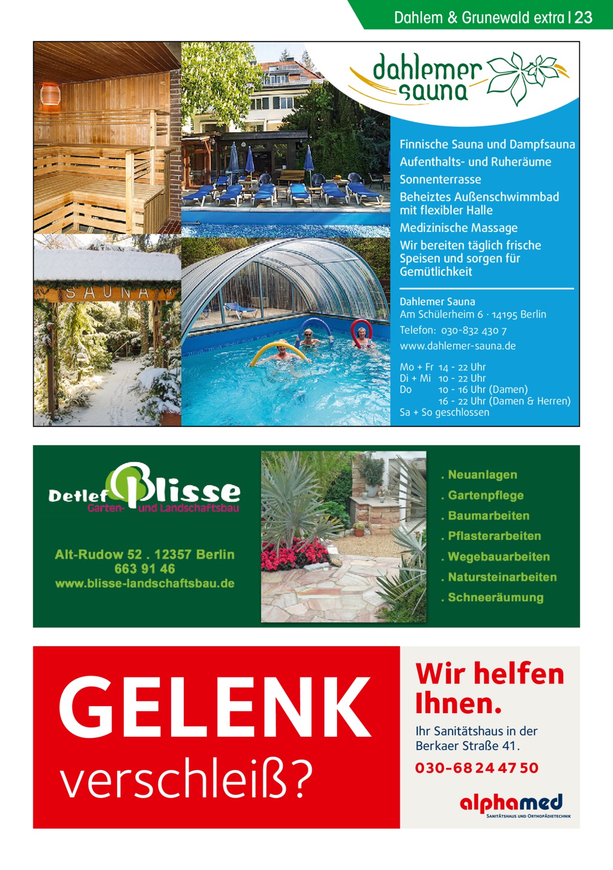 Dahlem & Grunewald extra 23  Finnische Sauna und Dampfsauna Aufenthalts- und Ruheräume Sonnenterrasse Beheiztes Außenschwimmbad mit flexibler Halle Medizinische Massage Wir bereiten täglich frische Speisen und sorgen für Gemütlichkeit Dahlemer Sauna Am Schülerheim 6 ∤ 14195 Berlin Telefon: 030-832 430 7 www.dahlemer-sauna.de Mo + Fr 14 - 22 Uhr Di + Mi 10 - 22 Uhr Do 10 - 16 Uhr (Damen) 16 - 22 Uhr (Damen & Herren) Sa + So geschlossen  GELENK verschleiß?  Wir helfen Ihnen. Ihr Sanitätshaus in der Berkaer Straße 41.  030-68 24 47 50