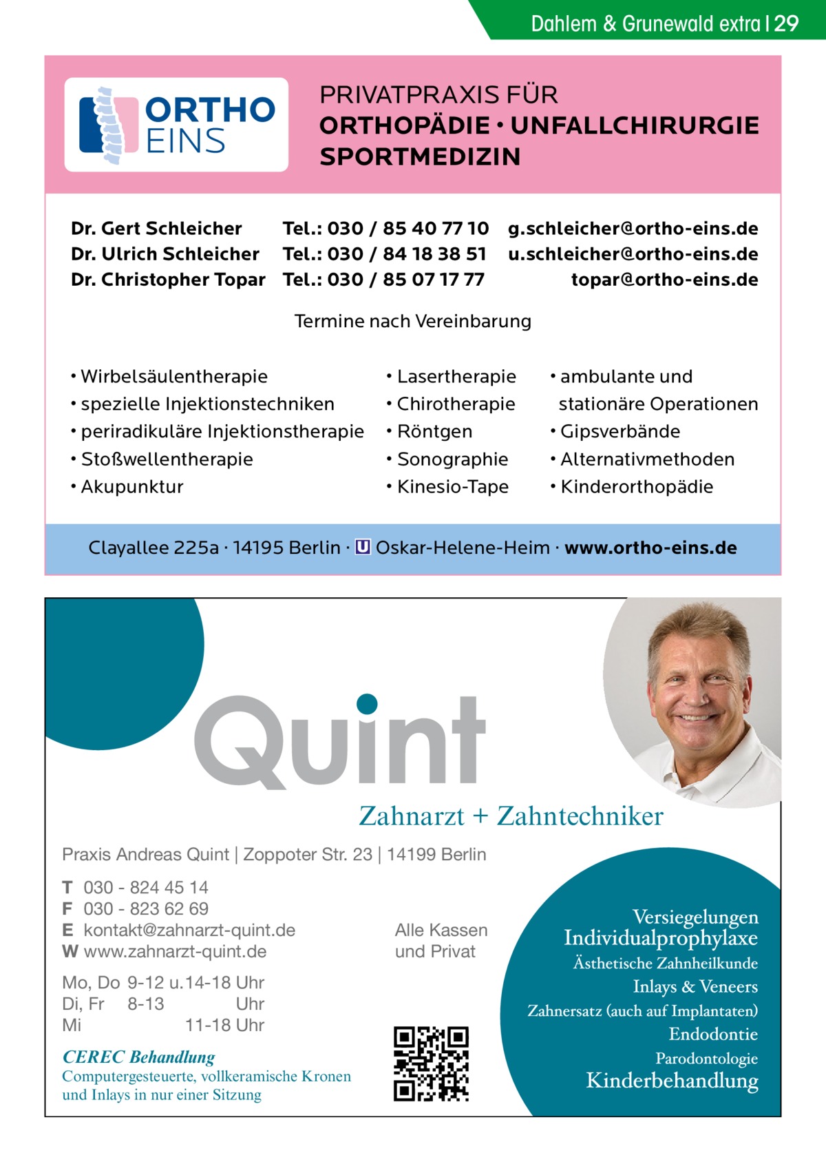 Dahlem & Grunewald extra 29  PRIVATPRAXIS FÜR ORTHOPÄDIE • UNFALLCHIRURGIE SPORTMEDIZIN Dr. Gert Schleicher Tel.: 030 / 85 40 77 10 g.schleicher@ortho-eins.de Dr. Ulrich Schleicher Tel.: 030 / 84 18 38 51 u.schleicher@ortho-eins.de Dr. Christopher Topar Tel.: 030 / 85 07 17 77 topar@ortho-eins.de Termine nach Vereinbarung • Wirbelsäulentherapie • spezielle Injektionstechniken • periradikuläre Injektionstherapie • Stoßwellentherapie • Akupunktur  • Lasertherapie • Chirotherapie • Röntgen • Sonographie • Kinesio-Tape  • ambulante und stationäre Operationen • Gipsverbände • Alternativmethoden • Kinderorthopädie  Clayallee 225a · 14195 Berlin · � Oskar-Helene-Heim · www.ortho-eins.de  Zahnarzt + Zahntechniker Praxis Andreas Quint | Zoppoter Str. 23 | 14199 Berlin T 030 - 824 45 14 F 030 - 823 62 69 E kontakt@zahnarzt-quint.de W www.zahnarzt-quint.de Mo, Do 9-12 u. 14-18 Uhr Di, Fr 8-13 Uhr Mi 11-18 Uhr  CEREC Behandlung  Computergesteuerte, vollkeramische Kronen und Inlays in nur einer Sitzung  Alle Kassen und Privat