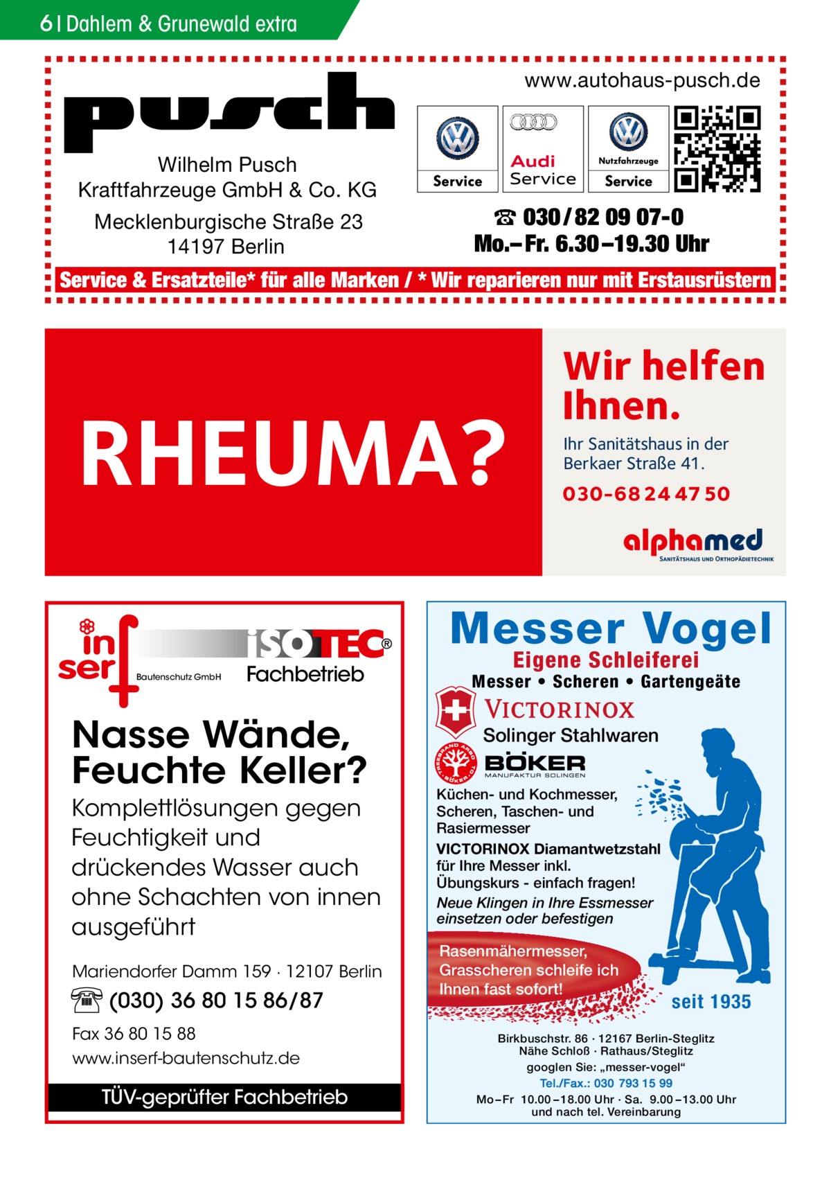 6 Dahlem & Grunewald extra www.autohaus-pusch.de  Wilhelm Pusch Kraftfahrzeuge GmbH & Co. KG Mecklenburgische Straße 23 14197 Berlin  ☎ 030 / 82 09 07-0 Mo.– Fr. 6.30 –19.30 Uhr  Service & Ersatzteile* für alle Marken / * Wir reparieren nur mit Erstausrüstern  RHEUMA?  Wir helfen Ihnen. Ihr Sanitätshaus in der Berkaer Straße 41.  030-68 24 47 50  Messer Vogel Bautenschutz GmbH  Fachbetrieb  Nasse Wände, Feuchte Keller? Komplettlösungen gegen Feuchtigkeit und drückendes Wasser auch ohne Schachten von innen ausgeführt Mariendorfer Damm 159 · 12107 Berlin  (030) 36 80 15 86/87 Fax 36 80 15 88 www.inserf-bautenschutz.de  TÜV-geprüfter Fachbetrieb  Eigene Schleiferei  Messer • Scheren • Gartengeäte  Solinger Stahlwaren Küchen- und Kochmesser, Scheren, Taschen- und Rasiermesser VICTORINOX Diamantwetzstahl für Ihre Messer inkl. Übungskurs - einfach fragen! Neue Klingen in Ihre Essmesser einsetzen oder befestigen  Rasenmähermesser, Grasscheren schleife ich Ihnen fast sofort!  seit 1935  Birkbuschstr. 86 · 12167 Berlin-Steglitz Nähe Schloß · Rathaus/Steglitz googlen Sie: „messer-vogel“ Tel./Fax.: 030 793 15 99 Mo – Fr 10.00 – 18.00 Uhr · Sa. 9.00 – 13.00 Uhr und nach tel. Vereinbarung