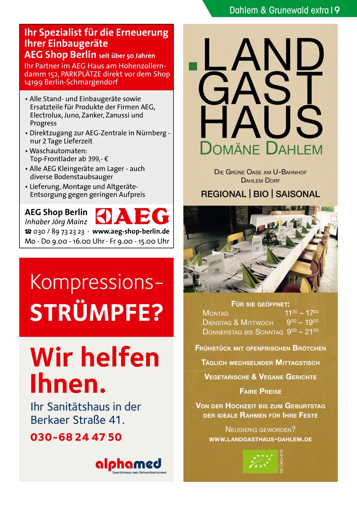 Dahlem & Grunewald extra 9  Ihr Spezialist für die Erneuerung Ihrer Einbaugeräte AEG Shop Berlin seit über 50 Jahren  Ihr Partner im AEG Haus am Hohenzollerndamm 152, PARKPLÄTZE direkt vor dem Shop 14199 Berlin-Schmargendorf • Alle Stand- und Einbaugeräte sowie Ersatzteile für Produkte der Firmen AEG, Electrolux, Juno, Zanker, Zanussi und Progress • Direktzugang zur AEG-Zentrale in Nürnberg nur 2 Tage Lieferzeit • Waschautomaten: Top-Frontlader ab 399,- € • Alle AEG Kleingeräte am Lager - auch diverse Bodenstaubsauger • Lieferung, Montage und AltgeräteEntsorgung gegen geringen Aufpreis  L A ND GA S T S U A H D D OMÄNE  AHLEM  D IE G RÜNE OASE AM U-BAHNHOF DAHLEM DORF  REGIONAL | BIO | SAISONAL  AEG Shop Berlin Inhaber Jörg Mainz  ☎ 030 / 89 73 23 23 · www.aeg-shop-berlin.de Mo - Do 9.00 - 16.00 Uhr · Fr 9.00 - 15.00 Uhr  Kompressions STRÜMPFE?  FÜR SIE GEÖFFNET: MONTAG 1130 – 1700 DIENSTAG & MITTWOCH 9 00 – 19 00 DONNERSTAG BIS SONNTAG 9 00 – 2100  Wir helfen Ihnen.  FRÜHSTÜCK MIT OFENFRISCHEN BRÖTCHEN  030-68 24 47 50  VEGETARISCHE & VEGANE G ERICHTE FAIRE PREISE VON DER HOCHZEIT BIS ZUM G EBURTSTAG DER IDEALE R AHMEN FÜR I HRE FESTE NEUGIERIG GEWORDEN? WWW. LANDGASTHAUS- DAHLEM. DE DE-ÖKO-070  Ihr Sanitätshaus in der Berkaer Straße 41.  TÄGLICH WECHSELNDER MITTAGSTISCH