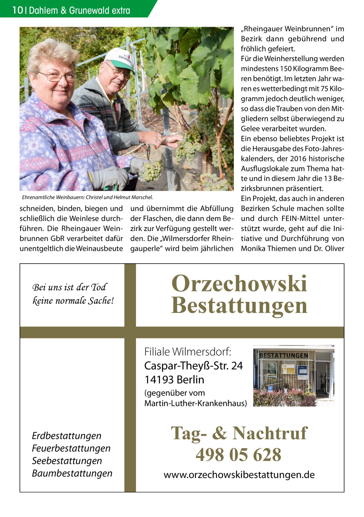 10 Dahlem & Grunewald extra  Ehrenamtliche Weinbauern: Christel und Helmut Marschel.  schneiden, binden, biegen und schließlich die Weinlese durchführen. Die Rheingauer Weinbrunnen GbR verarbeitet dafür unentgeltlich die Weinausbeute  Bei uns ist der Tod keine normale Sache!  und übernimmt die Abfüllung der Flaschen, die dann dem Bezirk zur Verfügung gestellt werden. Die „Wilmersdorfer Rheingauperle“ wird beim jährlichen  „Rheingauer Weinbrunnen“ im Bezirk dann gebührend und fröhlich gefeiert. Für die Weinherstellung werden mindestens 150 Kilogramm Beeren benötigt. Im letzten Jahr waren es wetterbedingt mit 75 Kilogramm jedoch deutlich weniger, so dass die Trauben von den Mitgliedern selbst überwiegend zu Gelee verarbeitet wurden. Ein ebenso beliebtes Projekt ist die Herausgabe des Foto-Jahreskalenders, der 2016 historische Ausflugslokale zum Thema hatte und in diesem Jahr die 13 Bezirksbrunnen präsentiert. Ein Projekt, das auch in anderen Bezirken Schule machen sollte und durch FEIN-Mittel unterstützt wurde, geht auf die Initiative und Durchführung von Monika Thiemen und Dr. Oliver  Orzechowski Bestattungen Filiale Wilmersdorf: Caspar-Theyß-Str. 24 14193 Berlin (gegenüber vom Martin-Luther-Krankenhaus)  Erdbestattungen Feuerbestattungen Seebestattungen Baumbestattungen  Tag- & Nachtruf 498 05 628 www.orzechowskibestattungen.de