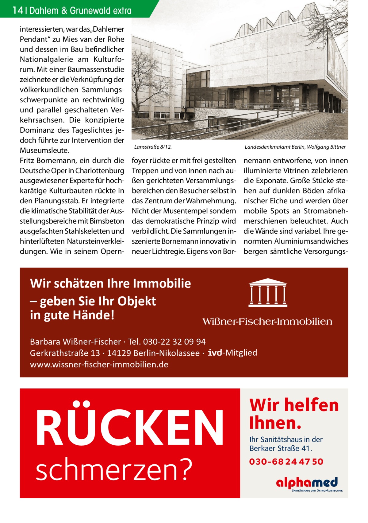 14 Dahlem & Grunewald extra interessierten, war das„Dahlemer Pendant“ zu Mies van der Rohe und dessen im Bau befindlicher Nationalgalerie am Kulturforum. Mit einer Baumassenstudie zeichnete er die Verknüpfung der völkerkundlichen Sammlungsschwerpunkte an rechtwinklig und parallel geschalteten Verkehrsachsen. Die konzipierte Dominanz des Tageslichtes jedoch führte zur Intervention der Museumsleute. Fritz Bornemann, ein durch die Deutsche Oper in Charlottenburg ausgewiesener Experte für hochkarätige Kulturbauten rückte in den Planungsstab. Er integrierte die klimatische Stabilität der Ausstellungsbereiche mit Bimsbeton ausgefachten Stahlskeletten und hinterlüfteten Natursteinverkleidungen. Wie in seinem Opern Lansstraße 8/12.�  Landesdenkmalamt Berlin, Wolfgang Bittner  foyer rückte er mit frei gestellten Treppen und von innen nach außen gerichteten Versammlungsbereichen den Besucher selbst in das Zentrum der Wahrnehmung. Nicht der Musentempel sondern das demokratische Prinzip wird verbildlicht. Die Sammlungen inszenierte Bornemann innovativ in neuer Lichtregie. Eigens von Bor nemann entworfene, von innen illuminierte Vitrinen zelebrieren die Exponate. Große Stücke stehen auf dunklen Böden afrikanischer Eiche und werden über mobile Spots an Stromabnehmerschienen beleuchtet. Auch die Wände sind variabel. Ihre genormten Aluminiumsandwiches bergen sämtliche Versorgungs Wir schätzen Ihre Immobilie – geben Sie Ihr Objekt in gute Hände! Barbara Wißner-Fischer · Tel. 030-22 32 09 94 Gerkrathstraße 13 · 14129 Berlin-Nikolassee · www.wissner-ﬁscher-immobilien.de  -Mitglied  RÜCKEN schmerzen?  Wir helfen Ihnen. Ihr Sanitätshaus in der Berkaer Straße 41.  030-68 24 47 50