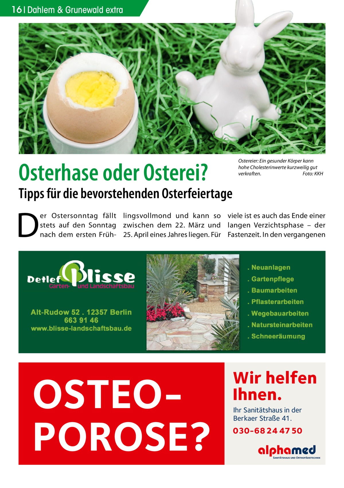 16 Dahlem & Grunewald extra  Osterhase oder Osterei?  Ostereier: Ein gesunder Körper kann hohe Cholesterinwerte kurzweilig gut verkraften. Foto: KKH  Tipps für die bevorstehenden Osterfeiertage  D  er Ostersonntag fällt lingsvollmond und kann so viele ist es auch das Ende einer stets auf den Sonntag zwischen dem 22.  März und langen Verzichtsphase – der nach dem ersten Früh- 25. April eines Jahres liegen. Für Fastenzeit. In den vergangenen  OSTEOPOROSE?  Wir helfen Ihnen. Ihr Sanitätshaus in der Berkaer Straße 41.  030-68 24 47 50