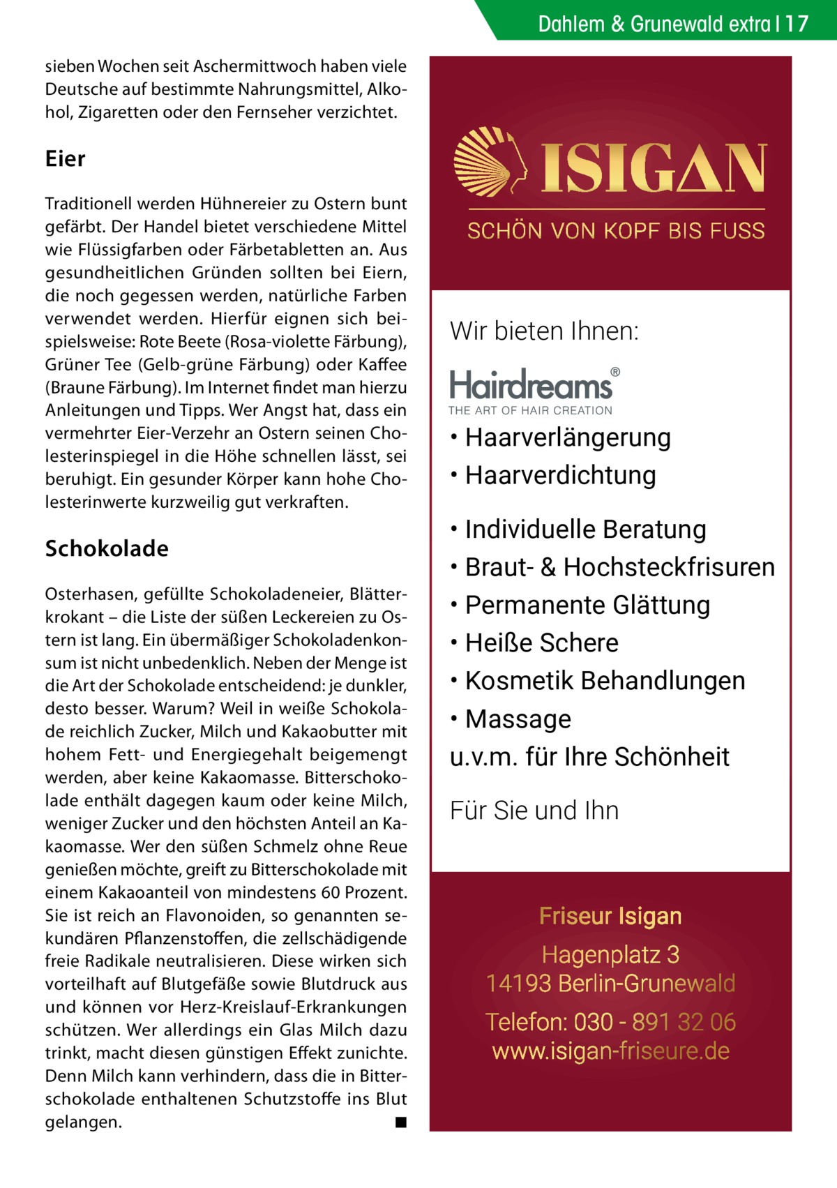 Dahlem & Grunewald extra 17 sieben Wochen seit Aschermittwoch haben viele Deutsche auf bestimmte Nahrungsmittel, Alkohol, Zigaretten oder den Fernseher verzichtet.  Eier Traditionell werden Hühnereier zu Ostern bunt gefärbt. Der Handel bietet verschiedene Mittel wie Flüssigfarben oder Färbetabletten an. Aus gesundheitlichen Gründen sollten bei Eiern, die noch gegessen werden, natürliche Farben verwendet werden. Hierfür eignen sich beispielsweise: Rote Beete (Rosa-violette Färbung), Grüner Tee (Gelb-grüne Färbung) oder Kaffee (Braune Färbung). Im Internet findet man hierzu Anleitungen und Tipps. Wer Angst hat, dass ein vermehrter Eier-Verzehr an Ostern seinen Cholesterinspiegel in die Höhe schnellen lässt, sei beruhigt. Ein gesunder Körper kann hohe Cholesterinwerte kurzweilig gut verkraften.  Schokolade Osterhasen, gefüllte Schokoladeneier, Blätterkrokant – die Liste der süßen Leckereien zu Ostern ist lang. Ein übermäßiger Schokoladenkonsum ist nicht unbedenklich. Neben der Menge ist die Art der Schokolade entscheidend: je dunkler, desto besser. Warum? Weil in weiße Schokolade reichlich Zucker, Milch und Kakaobutter mit hohem Fett- und Energiegehalt beigemengt werden, aber keine Kakaomasse. Bitterschokolade enthält dagegen kaum oder keine Milch, weniger Zucker und den höchsten Anteil an Kakaomasse. Wer den süßen Schmelz ohne Reue genießen möchte, greift zu Bitterschokolade mit einem Kakaoanteil von mindestens 60 Prozent. Sie ist reich an Flavonoiden, so genannten sekundären Pflanzenstoffen, die zellschädigende freie Radikale neutralisieren. Diese wirken sich vorteilhaft auf Blutgefäße sowie Blutdruck aus und können vor Herz-Kreislauf-Erkrankungen schützen. Wer allerdings ein Glas Milch dazu trinkt, macht diesen günstigen Effekt zunichte. Denn Milch kann verhindern, dass die in Bitterschokolade enthaltenen Schutzstoffe ins Blut gelangen.� ◾  Wir bieten Ihnen:  • Haarverlängerung • Haarverdichtung • Individuelle Beratung • Braut- & Hochsteckfrisuren • Permanente Glättung • Heiße Schere • Kosmetik Behandlungen • Massage u.v.m. für Ihre Schönheit Für Sie und Ihn  Friseur Isigan Hagenplatz 3 14193 Berlin-Grunewald Telefon: 030 - 891 32 06 www.isigan-friseure.de