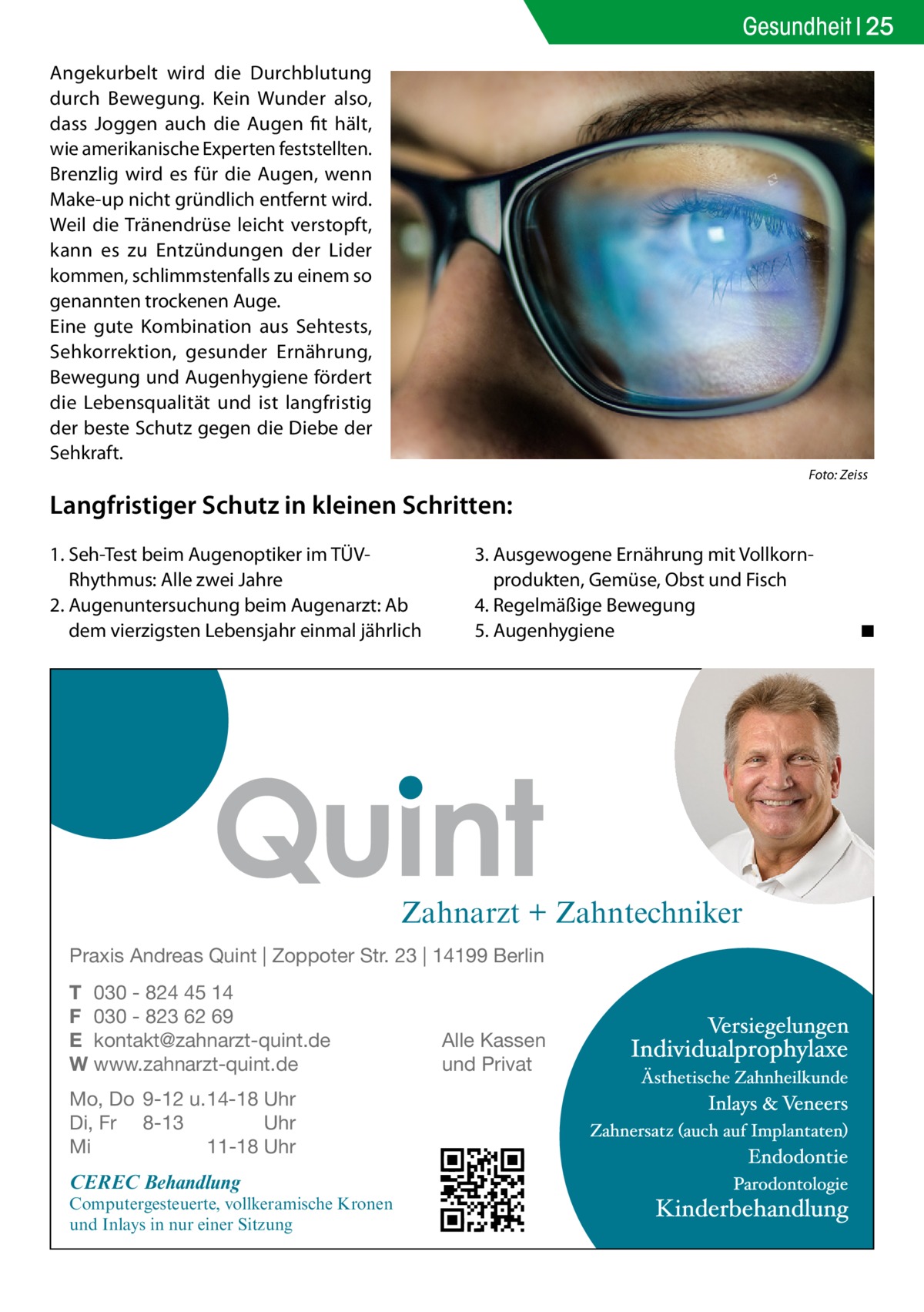 Gesundheit 25 Angekurbelt wird die Durchblutung durch Bewegung. Kein Wunder also, dass Joggen auch die Augen fit hält, wie amerikanische Experten feststellten. Brenzlig wird es für die Augen, wenn Make-up nicht gründlich entfernt wird. Weil die Tränendrüse leicht verstopft, kann es zu Entzündungen der Lider kommen, schlimmstenfalls zu einem so genannten trockenen Auge. Eine gute Kombination aus Sehtests, Sehkorrektion, gesunder Ernährung, Bewegung und Augenhygiene fördert die Lebensqualität und ist langfristig der beste Schutz gegen die Diebe der Sehkraft. �  Foto: Zeiss  Langfristiger Schutz in kleinen Schritten: 1.	Seh-Test beim Augenoptiker im TÜVRhythmus: Alle zwei Jahre 2.	Augenuntersuchung beim Augenarzt: Ab dem vierzigsten Lebensjahr einmal jährlich  3.	Ausgewogene Ernährung mit Vollkorn­ produkten, Gemüse, Obst und Fisch 4.	Regelmäßige Bewegung 5.	Augenhygiene �  Zahnarzt + Zahntechniker Praxis Andreas Quint | Zoppoter Str. 23 | 14199 Berlin T 030 - 824 45 14 F 030 - 823 62 69 E kontakt@zahnarzt-quint.de W www.zahnarzt-quint.de Mo, Do 9-12 u. 14-18 Uhr Di, Fr 8-13 Uhr Mi 11-18 Uhr  CEREC Behandlung  Computergesteuerte, vollkeramische Kronen und Inlays in nur einer Sitzung  Alle Kassen und Privat  ◾