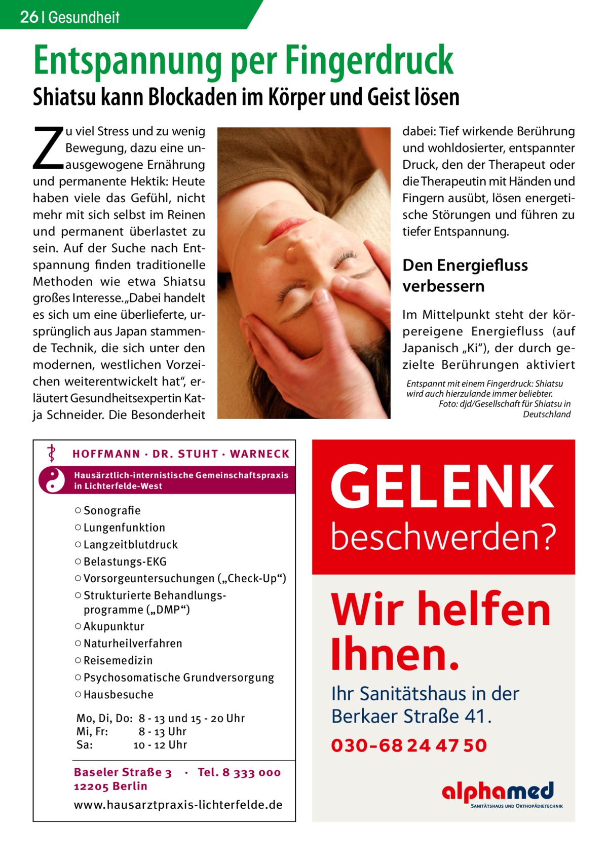 26 Gesundheit  Entspannung per Fingerdruck  Shiatsu kann Blockaden im Körper und Geist lösen  Z  u viel Stress und zu wenig Bewegung, dazu eine unausgewogene Ernährung und permanente Hektik: Heute haben viele das Gefühl, nicht mehr mit sich selbst im Reinen und permanent überlastet zu sein. Auf der Suche nach Entspannung finden traditionelle Methoden wie etwa Shiatsu großes Interesse. „Dabei handelt es sich um eine überlieferte, ursprünglich aus Japan stammende Technik, die sich unter den modernen, westlichen Vorzeichen weiterentwickelt hat“, erläutert Gesundheitsexpertin Katja Schneider. Die Besonderheit HOF FM A NN · DR . S T UHT · WA RNECK Hausärztlich-internistische Gemeinschaftspraxis in Lichterfelde-West  ○ Sonografie ○ Lungenfunktion ○ Langzeitblutdruck ○ Belastungs-EKG ○ Vorsorgeuntersuchungen („Check-Up“) ○ Strukturierte Behandlungsprogramme („DMP“) ○ Akupunktur ○ Naturheilverfahren ○ Reisemedizin ○ Psychosomatische Grundversorgung ○ Hausbesuche Mo, Di, Do: 8 - 13 und 15 - 20 Uhr Mi, Fr: 8 - 13 Uhr Sa: 10 - 12 Uhr Baseler Straße 3 12205 Berlin  · Tel. 8 333 000  www.hausarztpraxis-lichterfelde.de  dabei: Tief wirkende Berührung und wohldosierter, entspannter Druck, den der Therapeut oder die Therapeutin mit Händen und Fingern ausübt, lösen energetische Störungen und führen zu tiefer Entspannung.  Den Energiefluss verbessern Im Mittelpunkt steht der körpereigene Energiefluss (auf Japanisch „Ki“), der durch gezielte Berührungen aktiviert Entspannt mit einem Fingerdruck: Shiatsu wird auch hierzulande immer beliebter. � Foto: djd/Gesellschaft für Shiatsu in Deutschland  GELENK  beschwerden?  Wir helfen Ihnen. Ihr Sanitätshaus in der Berkaer Straße 41.  030-68 24 47 50