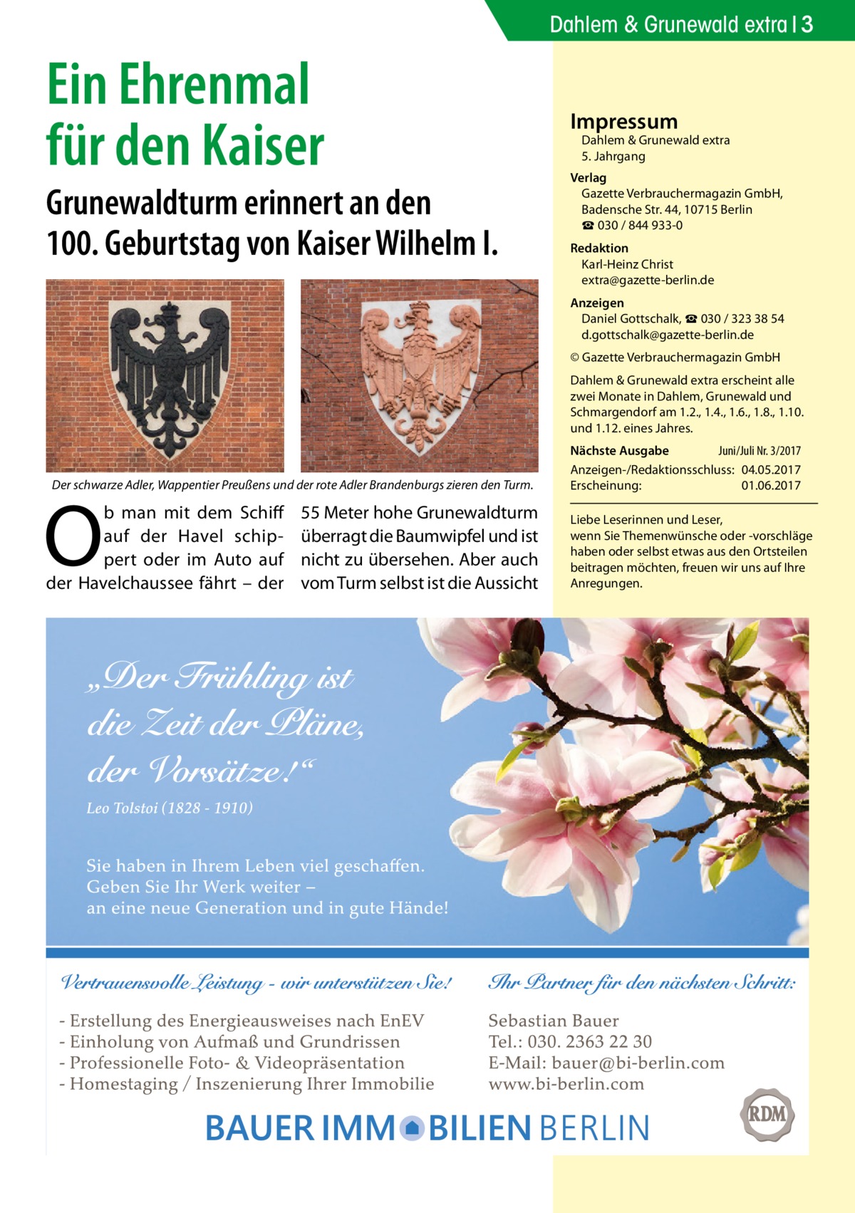 Dahlem & Grunewald extra 3  Ein Ehrenmal für den Kaiser  Grunewaldturm erinnert an den 100. Geburtstag von Kaiser Wilhelm I.  Impressum  Dahlem & Grunewald extra 5. Jahrgang  Verlag Gazette Verbrauchermagazin GmbH, Badensche Str. 44, 10715 Berlin ☎ 030 / 844 933-0 Redaktion Karl-Heinz Christ extra@gazette-berlin.de Anzeigen Daniel Gottschalk, ☎ 030 / 323 38 54 d.gottschalk@gazette-berlin.de © Gazette Verbrauchermagazin GmbH Dahlem & Grunewald extra erscheint alle zwei Monate in Dahlem, Grunewald und Schmargendorf am 1.2., 1.4., 1.6., 1.8., 1.10. und 1.12. eines Jahres.  Der schwarze Adler, Wappentier Preußens und der rote Adler Brandenburgs zieren den Turm.  O  b man mit dem Schiff auf der Havel schippert oder im Auto auf der Havelchaussee fährt – der  55 Meter hohe Grunewaldturm überragt die Baumwipfel und ist nicht zu übersehen. Aber auch vom Turm selbst ist die Aussicht  Nächste Ausgabe 	 Juni/Juli Nr. 3/2017 Anzeigen-/Redaktionsschluss:	04.05.2017 Erscheinung:	01.06.2017 Liebe Leserinnen und Leser, wenn Sie Themen­wünsche oder -vorschläge haben oder selbst etwas aus den Ortsteilen beitragen möchten, freuen wir uns auf Ihre Anregungen.