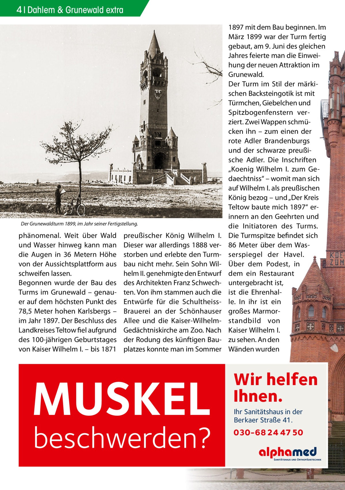 4 Dahlem & Grunewald extra  Der Grunewaldturm 1899, im Jahr seiner Fertigstellung.  phänomenal. Weit über Wald und Wasser hinweg kann man die Augen in 36  Metern Höhe von der Aussichtsplattform aus schweifen lassen. Begonnen wurde der Bau des Turms im Grunewald – genauer auf dem höchsten Punkt des 78,5 Meter hohen Karlsbergs – im Jahr 1897. Der Beschluss des Landkreises Teltow fiel aufgrund des 100-jährigen Geburtstages von Kaiser Wilhelm I. – bis 1871  preußischer König Wilhelm  I. Dieser war allerdings 1888 verstorben und erlebte den Turmbau nicht mehr. Sein Sohn Wilhelm II. genehmigte den Entwurf des Architekten Franz Schwechten. Von ihm stammen auch die Entwürfe für die SchultheissBrauerei an der Schönhauser Allee und die Kaiser-WilhelmGedächtniskirche am Zoo. Nach der Rodung des künftigen Bauplatzes konnte man im Sommer  MUSKEL  beschwerden?  1897 mit dem Bau beginnen. Im März 1899 war der Turm fertig gebaut, am 9. Juni des gleichen Jahres feierte man die Einweihung der neuen Attraktion im Grunewald. Der Turm im Stil der märkischen Backsteingotik ist mit Türmchen, Giebelchen und Spitzbogenfenstern verziert. Zwei Wappen schmücken ihn – zum einen der rote Adler Brandenburgs und der schwarze preußische Adler. Die Inschriften „Koenig Wilhelm  I. zum Gedaechtniss“ – womit man sich auf Wilhelm I. als preußischen König bezog – und „Der Kreis Teltow baute mich 1897“ erinnern an den Geehrten und die Initiatoren des Turms. Die Turmspitze befindet sich 86  Meter über dem Wasserspiegel der Havel. Über dem Podest, in dem ein Restaurant untergebracht ist, ist die Ehrenhalle. In ihr ist ein großes Marmorstandbild von Kaiser Wilhelm I. zu sehen. An den Wänden wurden  Wir helfen Ihnen. Ihr Sanitätshaus in der Berkaer Straße 41.  030-68 24 47 50