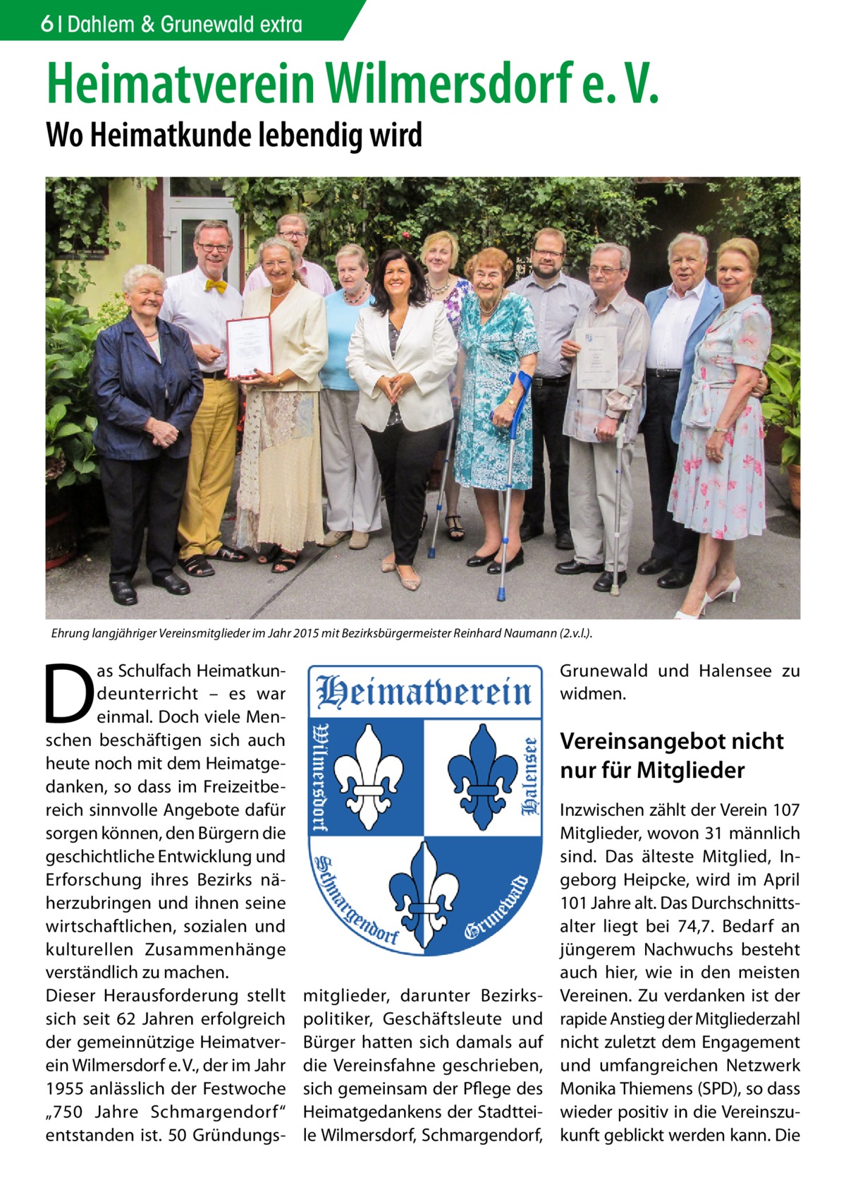 6 Dahlem & Grunewald extra  Heimatverein Wilmersdorf e. V. Wo Heimatkunde lebendig wird  Ehrung langjähriger Vereinsmitglieder im Jahr 2015 mit Bezirksbürgermeister Reinhard Naumann (2.v.l.).  D  as Schulfach Heimatkundeunterricht – es war einmal. Doch viele Menschen beschäftigen sich auch heute noch mit dem Heimatgedanken, so dass im Freizeitbereich sinnvolle Angebote dafür sorgen können, den Bürgern die geschichtliche Entwicklung und Erforschung ihres Bezirks näherzubringen und ihnen seine wirtschaftlichen, sozialen und kulturellen Zusammenhänge verständlich zu machen. Dieser Herausforderung stellt sich seit 62  Jahren erfolgreich der gemeinnützige Heimatverein Wilmersdorf e. V., der im Jahr 1955 anlässlich der Festwoche „750  Jahre Schmargendorf“ entstanden ist. 50 Gründungs Grunewald und Halensee zu widmen.  Vereinsangebot nicht nur für Mitglieder  mitglieder, darunter Bezirkspolitiker, Geschäftsleute und Bürger hatten sich damals auf die Vereinsfahne geschrieben, sich gemeinsam der Pflege des Heimatgedankens der Stadtteile Wilmersdorf, Schmargendorf,  Inzwischen zählt der Verein 107 Mitglieder, wovon 31 männlich sind. Das älteste Mitglied, Ingeborg Heipcke, wird im April 101 Jahre alt. Das Durchschnittsalter liegt bei 74,7. Bedarf an jüngerem Nachwuchs besteht auch hier, wie in den meisten Vereinen. Zu verdanken ist der rapide Anstieg der Mitgliederzahl nicht zuletzt dem Engagement und umfangreichen Netzwerk Monika Thiemens (SPD), so dass wieder positiv in die Vereinszukunft geblickt werden kann. Die