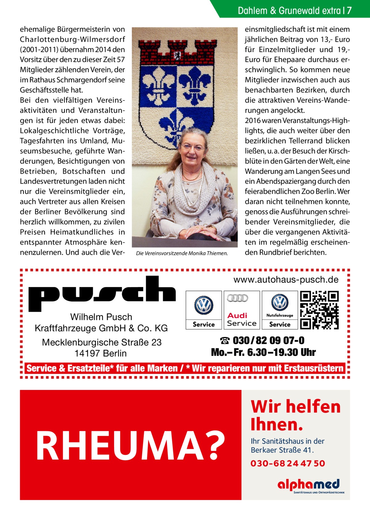 Dahlem & Grunewald extra 7 ehemalige Bürgermeisterin von Charlottenburg-Wilmersdorf (2001-2011) übernahm 2014 den Vorsitz über den zu dieser Zeit 57 Mitglieder zählenden Verein, der im Rathaus Schmargendorf seine Geschäftsstelle hat. Bei den vielfältigen Vereinsaktivitäten und Veranstaltungen ist für jeden etwas dabei: Lokalgeschichtliche Vorträge, Tagesfahrten ins Umland, Museumsbesuche, geführte Wanderungen, Besichtigungen von Betrieben, Botschaften und Landesvertretungen laden nicht nur die Vereinsmitglieder ein, auch Vertreter aus allen Kreisen der Berliner Bevölkerung sind herzlich willkommen, zu zivilen Preisen Heimatkundliches in entspannter Atmosphäre kennenzulernen. Und auch die Ver Die Vereinsvorsitzende Monika Thiemen.  einsmitgliedschaft ist mit einem jährlichen Beitrag von 13,- Euro für Einzelmitglieder und 19,Euro für Ehepaare durchaus erschwinglich. So kommen neue Mitglieder inzwischen auch aus benachbarten Bezirken, durch die attraktiven Vereins-Wanderungen angelockt. 2016 waren Veranstaltungs-Highlights, die auch weiter über den bezirklichen Tellerrand blicken ließen, u. a. der Besuch der Kirschblüte in den Gärten der Welt, eine Wanderung am Langen Sees und ein Abendspaziergang durch den feierabendlichen Zoo Berlin. Wer daran nicht teilnehmen konnte, genoss die Ausführungen schreibender Vereinsmitglieder, die über die vergangenen Aktivitäten im regelmäßig erscheinenden Rundbrief berichten.  www.autohaus-pusch.de  Wilhelm Pusch Kraftfahrzeuge GmbH & Co. KG Mecklenburgische Straße 23 14197 Berlin  ☎ 030 / 82 09 07-0 Mo.– Fr. 6.30 –19.30 Uhr  Service & Ersatzteile* für alle Marken / * Wir reparieren nur mit Erstausrüstern  RHEUMA?  Wir helfen Ihnen. Ihr Sanitätshaus in der Berkaer Straße 41.  030-68 24 47 50